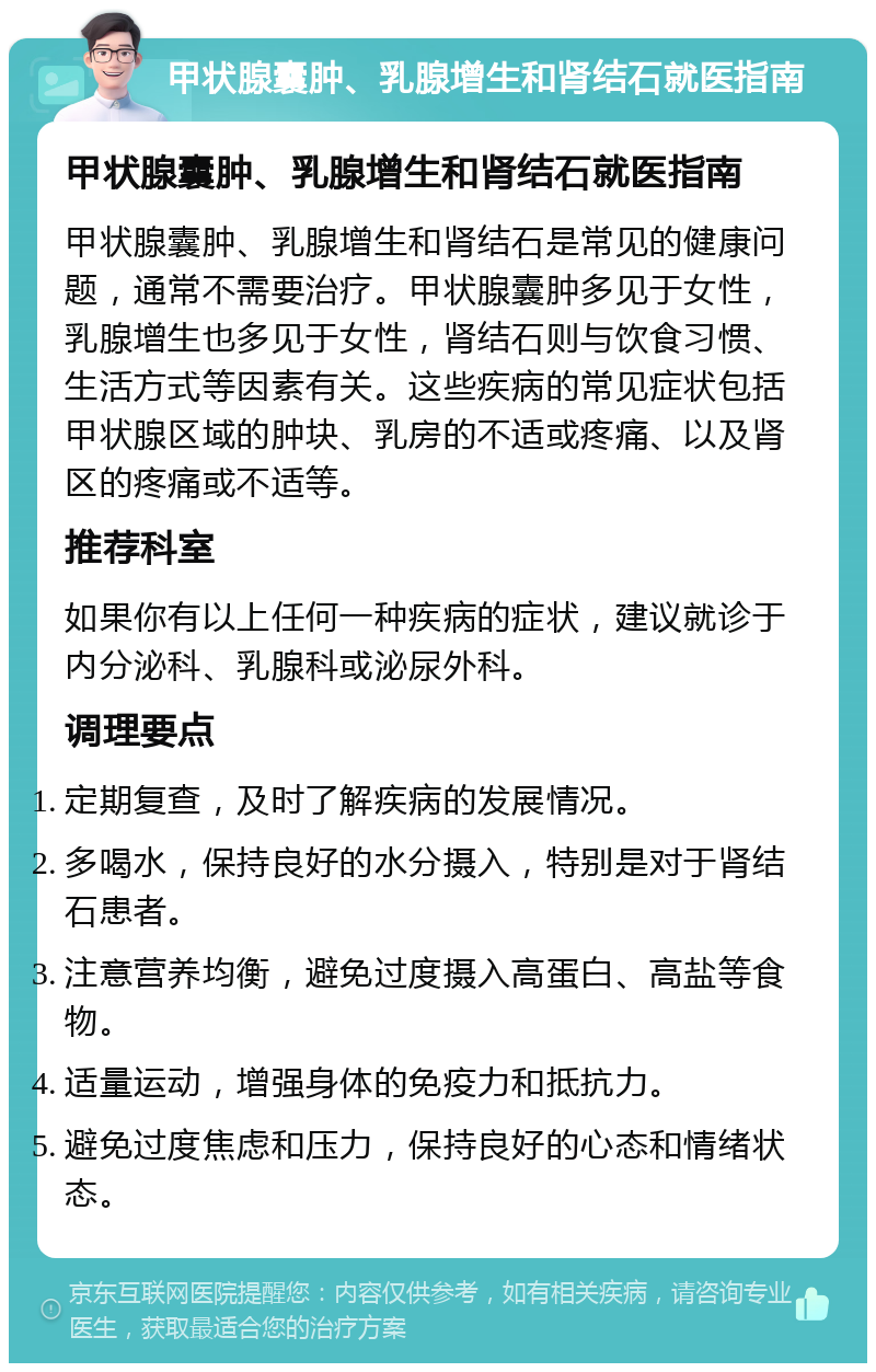 甲状腺囊肿、乳腺增生和肾结石就医指南 甲状腺囊肿、乳腺增生和肾结石就医指南 甲状腺囊肿、乳腺增生和肾结石是常见的健康问题，通常不需要治疗。甲状腺囊肿多见于女性，乳腺增生也多见于女性，肾结石则与饮食习惯、生活方式等因素有关。这些疾病的常见症状包括甲状腺区域的肿块、乳房的不适或疼痛、以及肾区的疼痛或不适等。 推荐科室 如果你有以上任何一种疾病的症状，建议就诊于内分泌科、乳腺科或泌尿外科。 调理要点 定期复查，及时了解疾病的发展情况。 多喝水，保持良好的水分摄入，特别是对于肾结石患者。 注意营养均衡，避免过度摄入高蛋白、高盐等食物。 适量运动，增强身体的免疫力和抵抗力。 避免过度焦虑和压力，保持良好的心态和情绪状态。