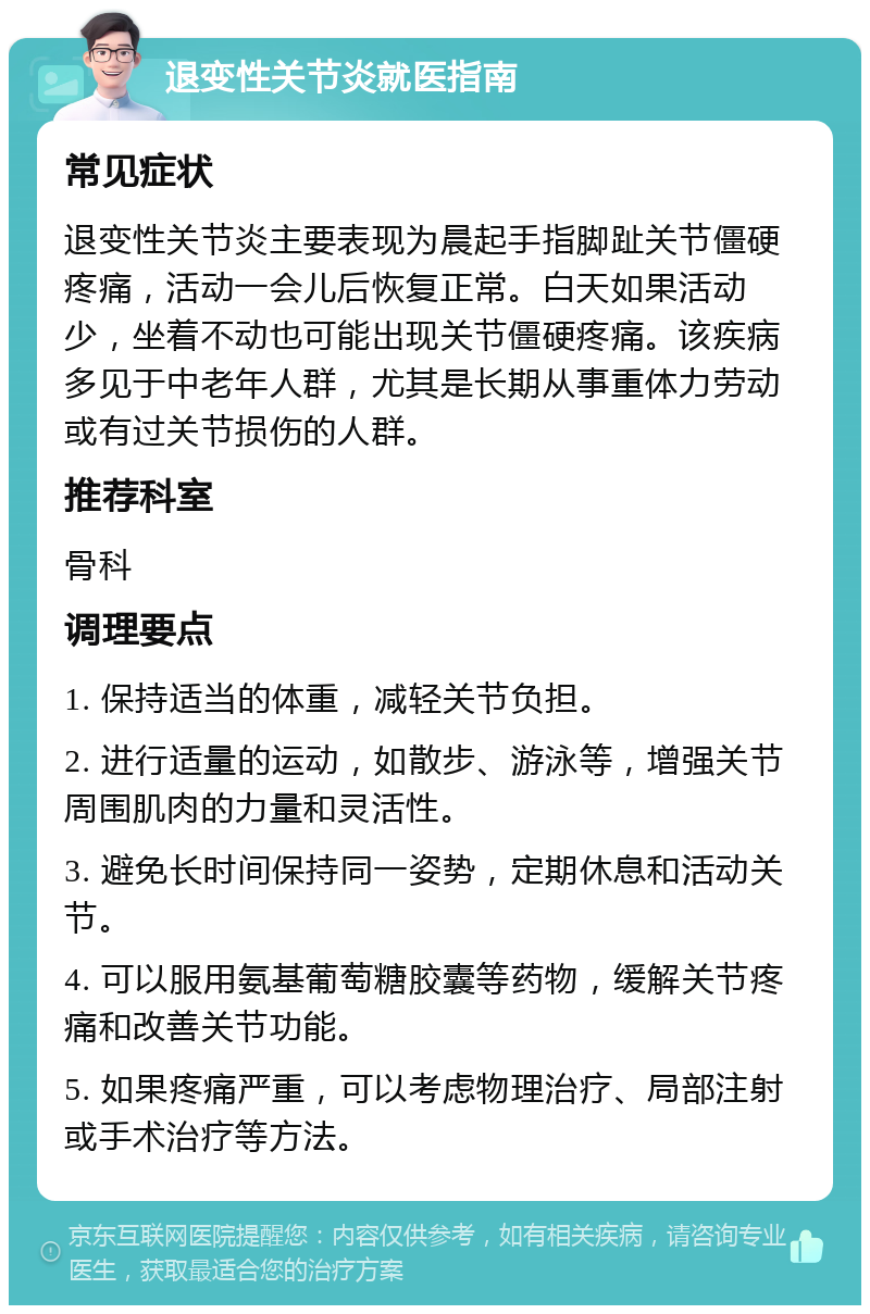 退变性关节炎就医指南 常见症状 退变性关节炎主要表现为晨起手指脚趾关节僵硬疼痛，活动一会儿后恢复正常。白天如果活动少，坐着不动也可能出现关节僵硬疼痛。该疾病多见于中老年人群，尤其是长期从事重体力劳动或有过关节损伤的人群。 推荐科室 骨科 调理要点 1. 保持适当的体重，减轻关节负担。 2. 进行适量的运动，如散步、游泳等，增强关节周围肌肉的力量和灵活性。 3. 避免长时间保持同一姿势，定期休息和活动关节。 4. 可以服用氨基葡萄糖胶囊等药物，缓解关节疼痛和改善关节功能。 5. 如果疼痛严重，可以考虑物理治疗、局部注射或手术治疗等方法。