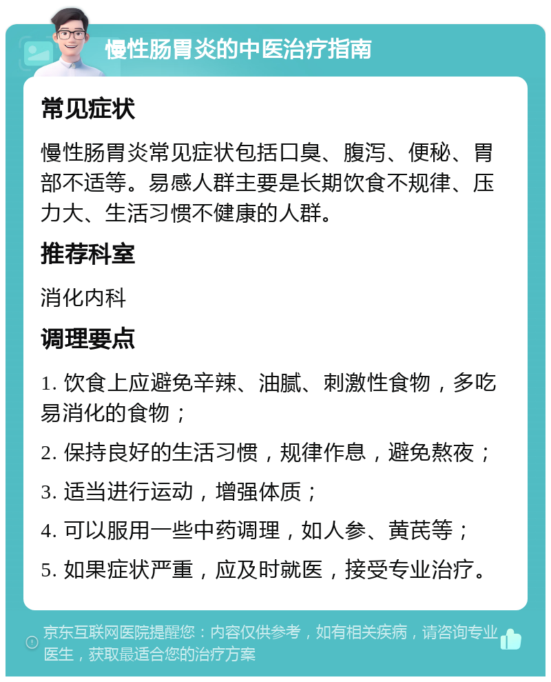 慢性肠胃炎的中医治疗指南 常见症状 慢性肠胃炎常见症状包括口臭、腹泻、便秘、胃部不适等。易感人群主要是长期饮食不规律、压力大、生活习惯不健康的人群。 推荐科室 消化内科 调理要点 1. 饮食上应避免辛辣、油腻、刺激性食物，多吃易消化的食物； 2. 保持良好的生活习惯，规律作息，避免熬夜； 3. 适当进行运动，增强体质； 4. 可以服用一些中药调理，如人参、黄芪等； 5. 如果症状严重，应及时就医，接受专业治疗。