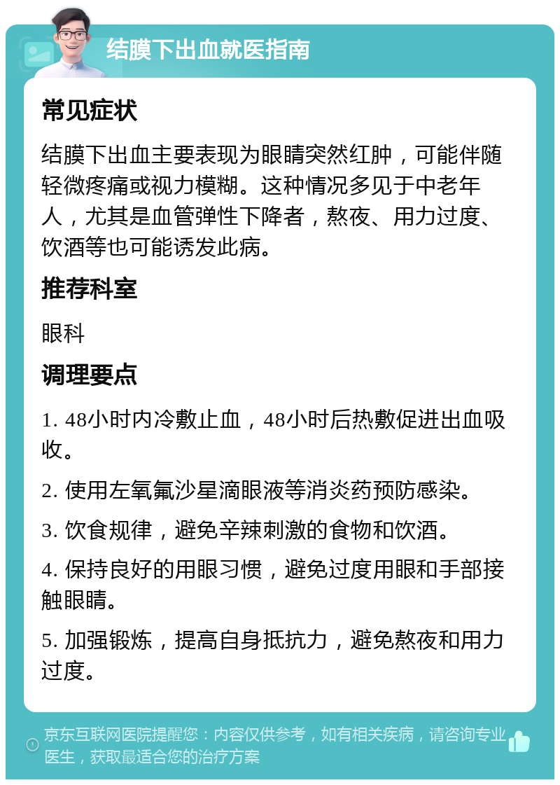 结膜下出血就医指南 常见症状 结膜下出血主要表现为眼睛突然红肿，可能伴随轻微疼痛或视力模糊。这种情况多见于中老年人，尤其是血管弹性下降者，熬夜、用力过度、饮酒等也可能诱发此病。 推荐科室 眼科 调理要点 1. 48小时内冷敷止血，48小时后热敷促进出血吸收。 2. 使用左氧氟沙星滴眼液等消炎药预防感染。 3. 饮食规律，避免辛辣刺激的食物和饮酒。 4. 保持良好的用眼习惯，避免过度用眼和手部接触眼睛。 5. 加强锻炼，提高自身抵抗力，避免熬夜和用力过度。