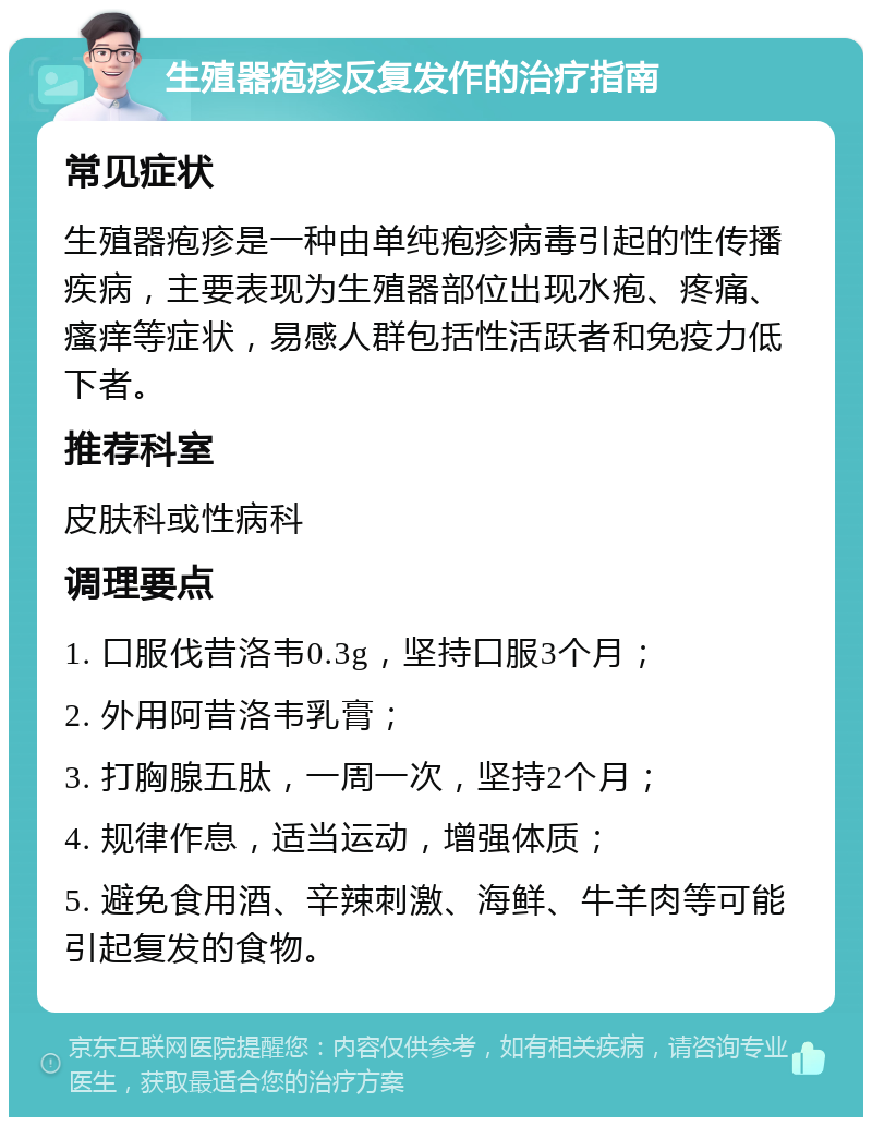 生殖器疱疹反复发作的治疗指南 常见症状 生殖器疱疹是一种由单纯疱疹病毒引起的性传播疾病，主要表现为生殖器部位出现水疱、疼痛、瘙痒等症状，易感人群包括性活跃者和免疫力低下者。 推荐科室 皮肤科或性病科 调理要点 1. 口服伐昔洛韦0.3g，坚持口服3个月； 2. 外用阿昔洛韦乳膏； 3. 打胸腺五肽，一周一次，坚持2个月； 4. 规律作息，适当运动，增强体质； 5. 避免食用酒、辛辣刺激、海鲜、牛羊肉等可能引起复发的食物。