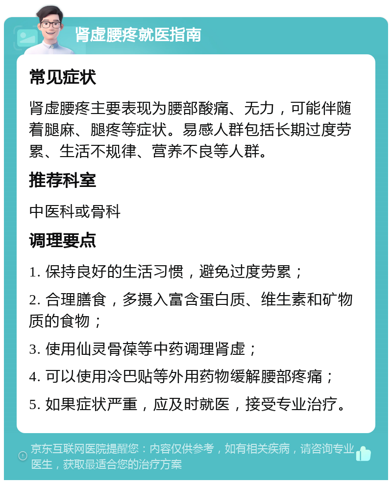 肾虚腰疼就医指南 常见症状 肾虚腰疼主要表现为腰部酸痛、无力，可能伴随着腿麻、腿疼等症状。易感人群包括长期过度劳累、生活不规律、营养不良等人群。 推荐科室 中医科或骨科 调理要点 1. 保持良好的生活习惯，避免过度劳累； 2. 合理膳食，多摄入富含蛋白质、维生素和矿物质的食物； 3. 使用仙灵骨葆等中药调理肾虚； 4. 可以使用冷巴贴等外用药物缓解腰部疼痛； 5. 如果症状严重，应及时就医，接受专业治疗。