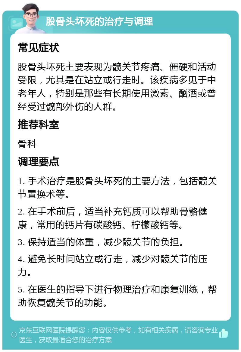 股骨头坏死的治疗与调理 常见症状 股骨头坏死主要表现为髋关节疼痛、僵硬和活动受限，尤其是在站立或行走时。该疾病多见于中老年人，特别是那些有长期使用激素、酗酒或曾经受过髋部外伤的人群。 推荐科室 骨科 调理要点 1. 手术治疗是股骨头坏死的主要方法，包括髋关节置换术等。 2. 在手术前后，适当补充钙质可以帮助骨骼健康，常用的钙片有碳酸钙、柠檬酸钙等。 3. 保持适当的体重，减少髋关节的负担。 4. 避免长时间站立或行走，减少对髋关节的压力。 5. 在医生的指导下进行物理治疗和康复训练，帮助恢复髋关节的功能。