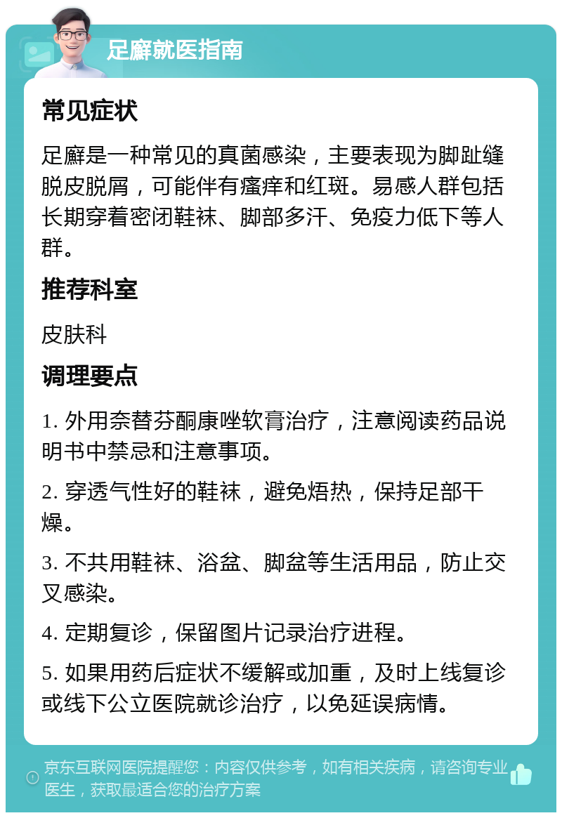 足廯就医指南 常见症状 足廯是一种常见的真菌感染，主要表现为脚趾缝脱皮脱屑，可能伴有瘙痒和红斑。易感人群包括长期穿着密闭鞋袜、脚部多汗、免疫力低下等人群。 推荐科室 皮肤科 调理要点 1. 外用奈替芬酮康唑软膏治疗，注意阅读药品说明书中禁忌和注意事项。 2. 穿透气性好的鞋袜，避免焐热，保持足部干燥。 3. 不共用鞋袜、浴盆、脚盆等生活用品，防止交叉感染。 4. 定期复诊，保留图片记录治疗进程。 5. 如果用药后症状不缓解或加重，及时上线复诊或线下公立医院就诊治疗，以免延误病情。