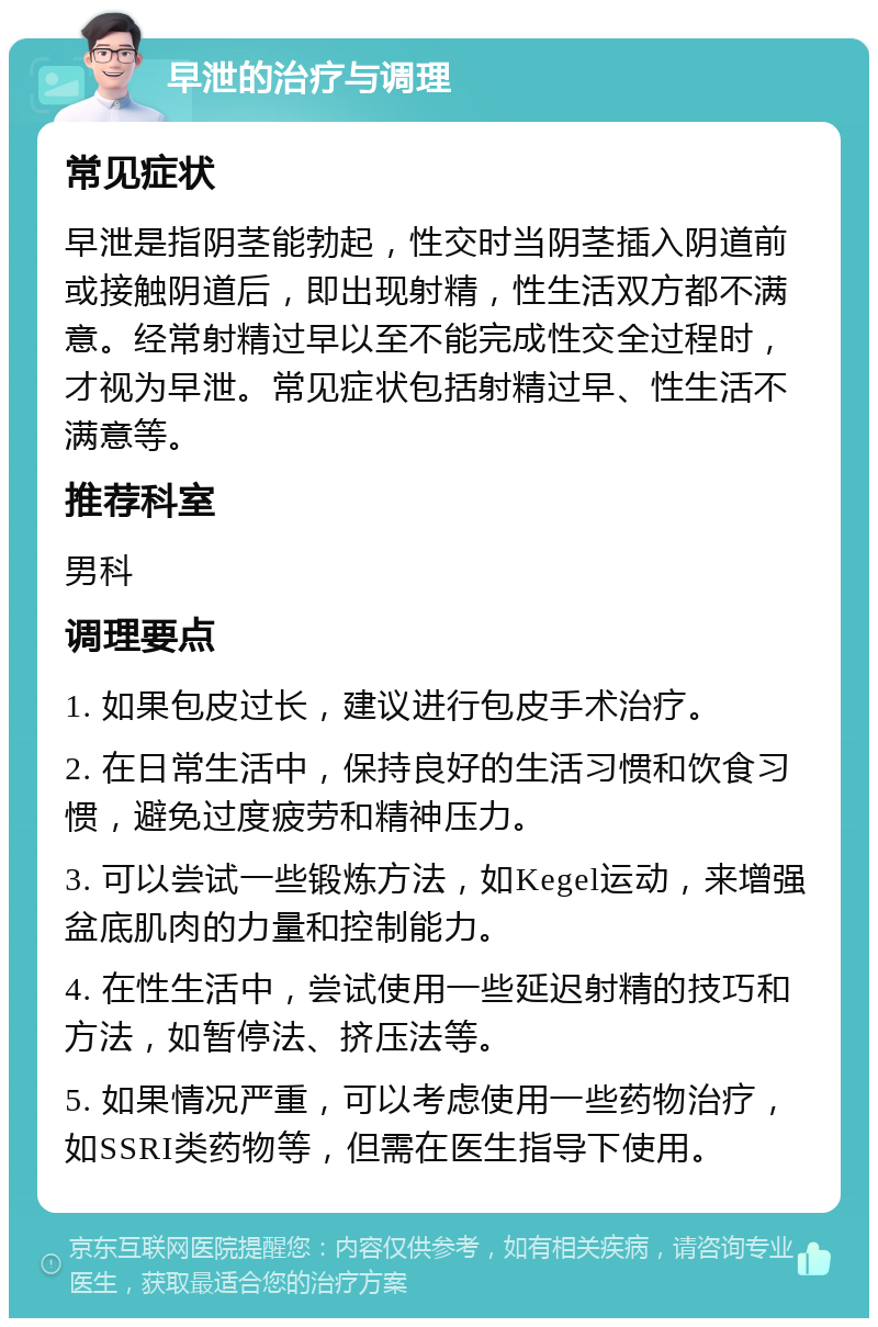 早泄的治疗与调理 常见症状 早泄是指阴茎能勃起，性交时当阴茎插入阴道前或接触阴道后，即出现射精，性生活双方都不满意。经常射精过早以至不能完成性交全过程时，才视为早泄。常见症状包括射精过早、性生活不满意等。 推荐科室 男科 调理要点 1. 如果包皮过长，建议进行包皮手术治疗。 2. 在日常生活中，保持良好的生活习惯和饮食习惯，避免过度疲劳和精神压力。 3. 可以尝试一些锻炼方法，如Kegel运动，来增强盆底肌肉的力量和控制能力。 4. 在性生活中，尝试使用一些延迟射精的技巧和方法，如暂停法、挤压法等。 5. 如果情况严重，可以考虑使用一些药物治疗，如SSRI类药物等，但需在医生指导下使用。