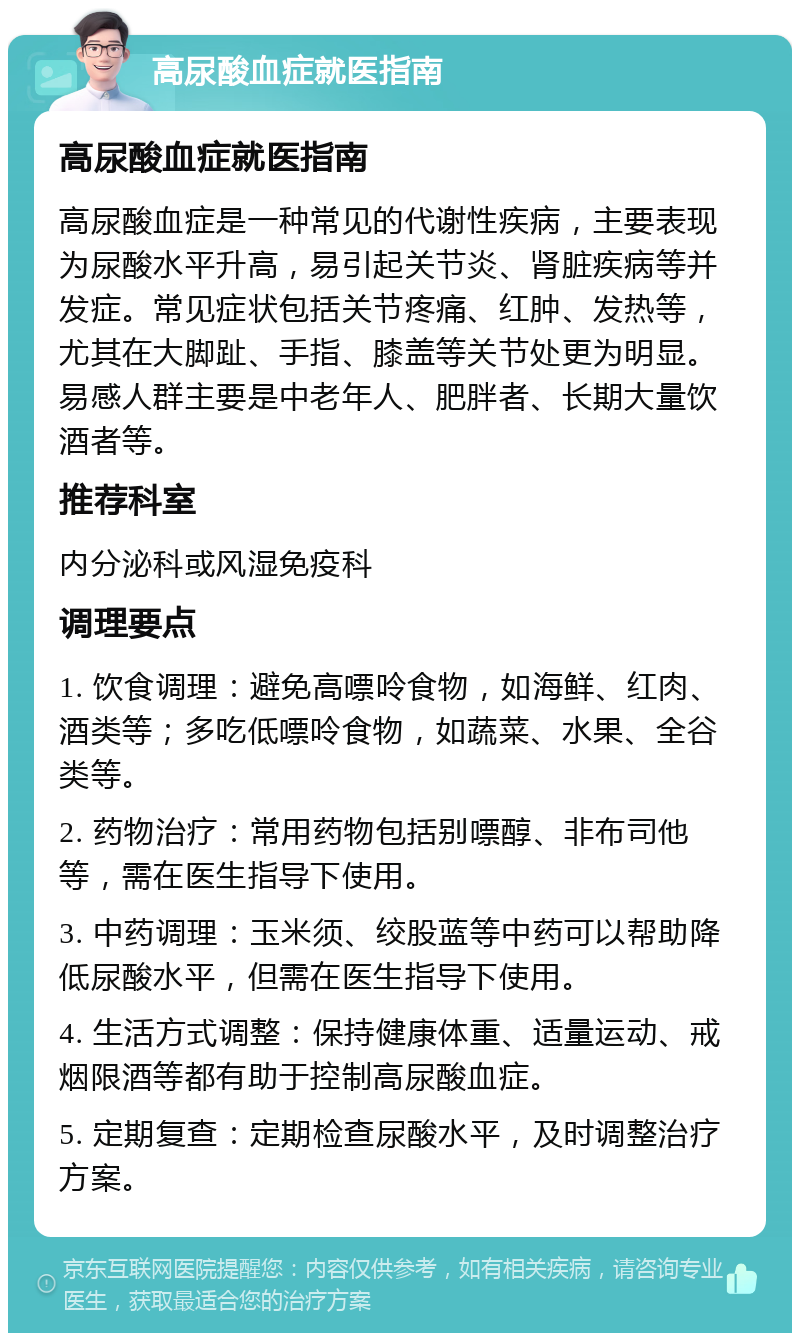 高尿酸血症就医指南 高尿酸血症就医指南 高尿酸血症是一种常见的代谢性疾病，主要表现为尿酸水平升高，易引起关节炎、肾脏疾病等并发症。常见症状包括关节疼痛、红肿、发热等，尤其在大脚趾、手指、膝盖等关节处更为明显。易感人群主要是中老年人、肥胖者、长期大量饮酒者等。 推荐科室 内分泌科或风湿免疫科 调理要点 1. 饮食调理：避免高嘌呤食物，如海鲜、红肉、酒类等；多吃低嘌呤食物，如蔬菜、水果、全谷类等。 2. 药物治疗：常用药物包括别嘌醇、非布司他等，需在医生指导下使用。 3. 中药调理：玉米须、绞股蓝等中药可以帮助降低尿酸水平，但需在医生指导下使用。 4. 生活方式调整：保持健康体重、适量运动、戒烟限酒等都有助于控制高尿酸血症。 5. 定期复查：定期检查尿酸水平，及时调整治疗方案。