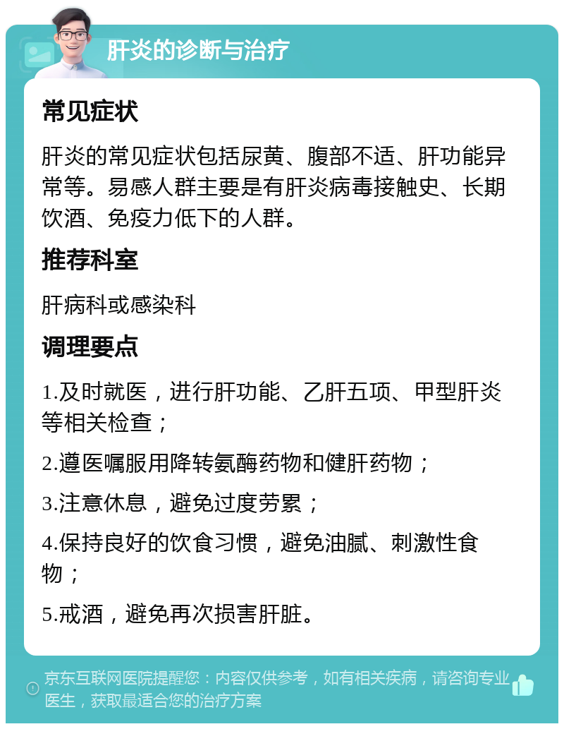 肝炎的诊断与治疗 常见症状 肝炎的常见症状包括尿黄、腹部不适、肝功能异常等。易感人群主要是有肝炎病毒接触史、长期饮酒、免疫力低下的人群。 推荐科室 肝病科或感染科 调理要点 1.及时就医，进行肝功能、乙肝五项、甲型肝炎等相关检查； 2.遵医嘱服用降转氨酶药物和健肝药物； 3.注意休息，避免过度劳累； 4.保持良好的饮食习惯，避免油腻、刺激性食物； 5.戒酒，避免再次损害肝脏。