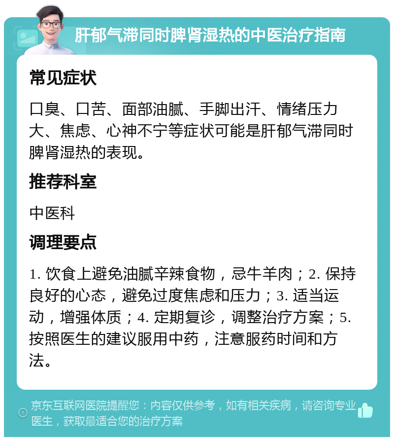 肝郁气滞同时脾肾湿热的中医治疗指南 常见症状 口臭、口苦、面部油腻、手脚出汗、情绪压力大、焦虑、心神不宁等症状可能是肝郁气滞同时脾肾湿热的表现。 推荐科室 中医科 调理要点 1. 饮食上避免油腻辛辣食物，忌牛羊肉；2. 保持良好的心态，避免过度焦虑和压力；3. 适当运动，增强体质；4. 定期复诊，调整治疗方案；5. 按照医生的建议服用中药，注意服药时间和方法。