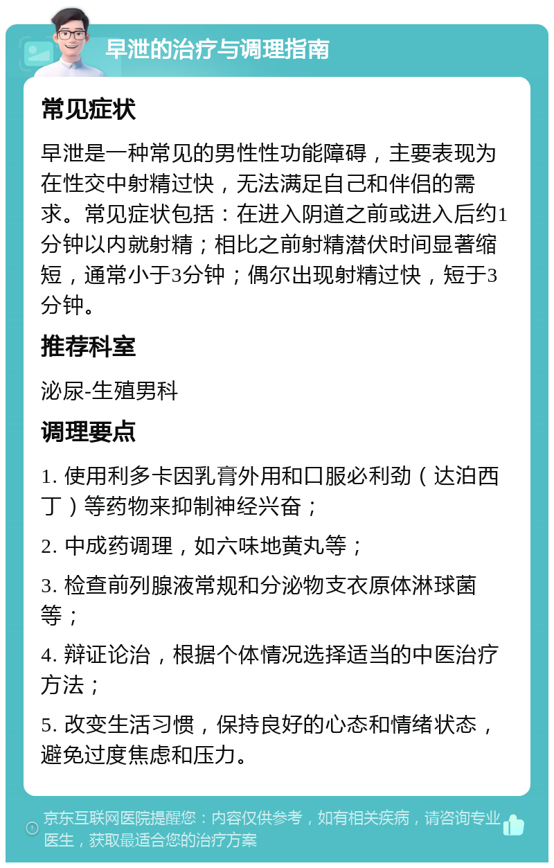 早泄的治疗与调理指南 常见症状 早泄是一种常见的男性性功能障碍，主要表现为在性交中射精过快，无法满足自己和伴侣的需求。常见症状包括：在进入阴道之前或进入后约1分钟以内就射精；相比之前射精潜伏时间显著缩短，通常小于3分钟；偶尔出现射精过快，短于3分钟。 推荐科室 泌尿-生殖男科 调理要点 1. 使用利多卡因乳膏外用和口服必利劲（达泊西丁）等药物来抑制神经兴奋； 2. 中成药调理，如六味地黄丸等； 3. 检查前列腺液常规和分泌物支衣原体淋球菌等； 4. 辩证论治，根据个体情况选择适当的中医治疗方法； 5. 改变生活习惯，保持良好的心态和情绪状态，避免过度焦虑和压力。