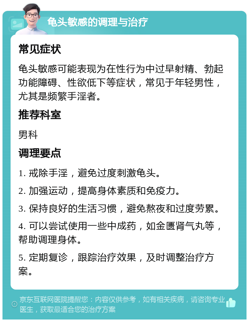 龟头敏感的调理与治疗 常见症状 龟头敏感可能表现为在性行为中过早射精、勃起功能障碍、性欲低下等症状，常见于年轻男性，尤其是频繁手淫者。 推荐科室 男科 调理要点 1. 戒除手淫，避免过度刺激龟头。 2. 加强运动，提高身体素质和免疫力。 3. 保持良好的生活习惯，避免熬夜和过度劳累。 4. 可以尝试使用一些中成药，如金匮肾气丸等，帮助调理身体。 5. 定期复诊，跟踪治疗效果，及时调整治疗方案。