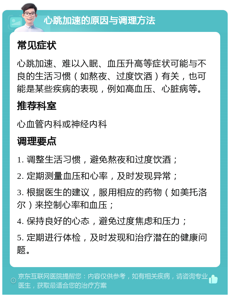 心跳加速的原因与调理方法 常见症状 心跳加速、难以入眠、血压升高等症状可能与不良的生活习惯（如熬夜、过度饮酒）有关，也可能是某些疾病的表现，例如高血压、心脏病等。 推荐科室 心血管内科或神经内科 调理要点 1. 调整生活习惯，避免熬夜和过度饮酒； 2. 定期测量血压和心率，及时发现异常； 3. 根据医生的建议，服用相应的药物（如美托洛尔）来控制心率和血压； 4. 保持良好的心态，避免过度焦虑和压力； 5. 定期进行体检，及时发现和治疗潜在的健康问题。