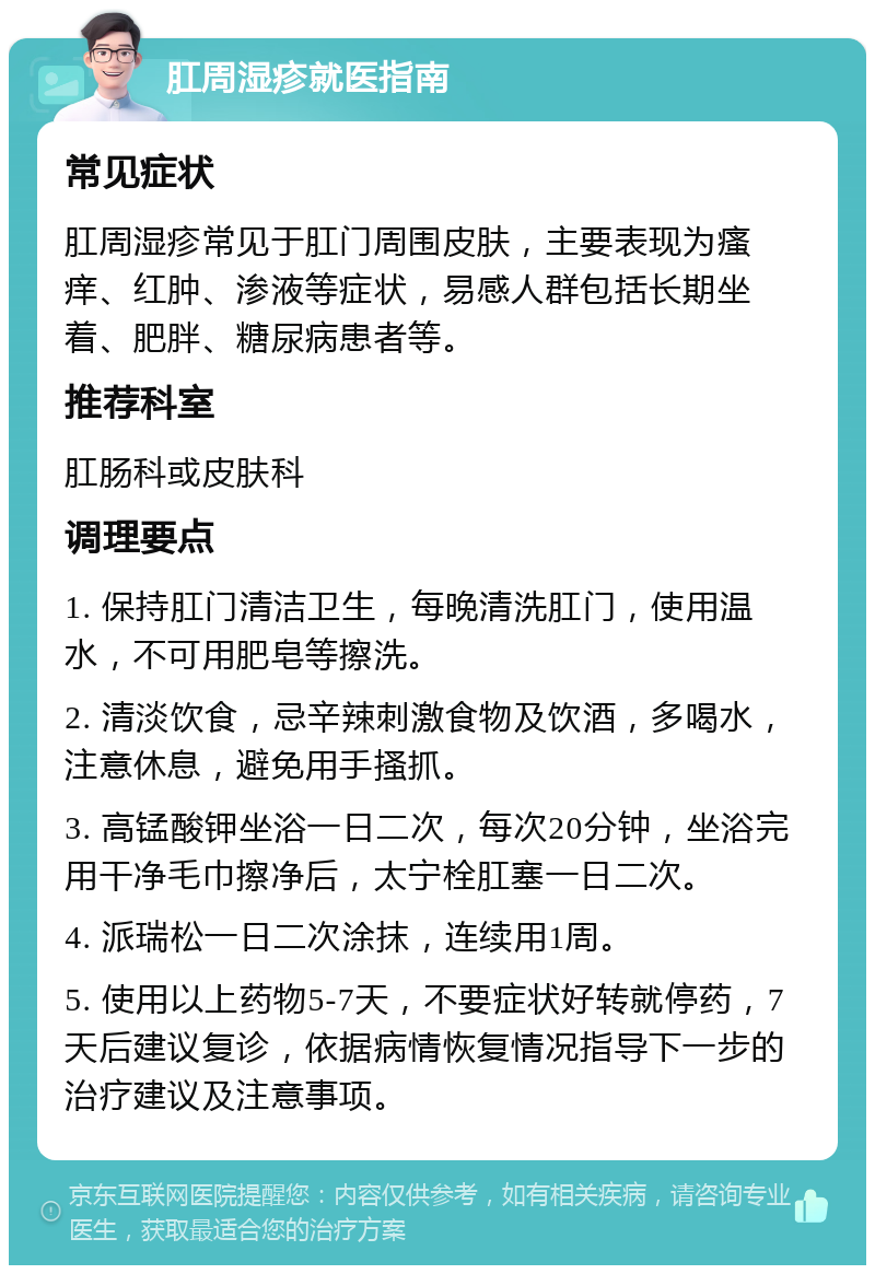 肛周湿疹就医指南 常见症状 肛周湿疹常见于肛门周围皮肤，主要表现为瘙痒、红肿、渗液等症状，易感人群包括长期坐着、肥胖、糖尿病患者等。 推荐科室 肛肠科或皮肤科 调理要点 1. 保持肛门清洁卫生，每晚清洗肛门，使用温水，不可用肥皂等擦洗。 2. 清淡饮食，忌辛辣刺激食物及饮酒，多喝水，注意休息，避免用手搔抓。 3. 高锰酸钾坐浴一日二次，每次20分钟，坐浴完用干净毛巾擦净后，太宁栓肛塞一日二次。 4. 派瑞松一日二次涂抹，连续用1周。 5. 使用以上药物5-7天，不要症状好转就停药，7天后建议复诊，依据病情恢复情况指导下一步的治疗建议及注意事项。