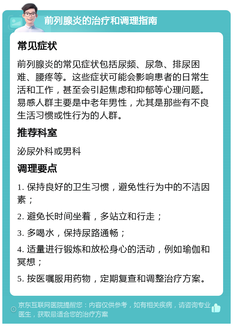 前列腺炎的治疗和调理指南 常见症状 前列腺炎的常见症状包括尿频、尿急、排尿困难、腰疼等。这些症状可能会影响患者的日常生活和工作，甚至会引起焦虑和抑郁等心理问题。易感人群主要是中老年男性，尤其是那些有不良生活习惯或性行为的人群。 推荐科室 泌尿外科或男科 调理要点 1. 保持良好的卫生习惯，避免性行为中的不洁因素； 2. 避免长时间坐着，多站立和行走； 3. 多喝水，保持尿路通畅； 4. 适量进行锻炼和放松身心的活动，例如瑜伽和冥想； 5. 按医嘱服用药物，定期复查和调整治疗方案。