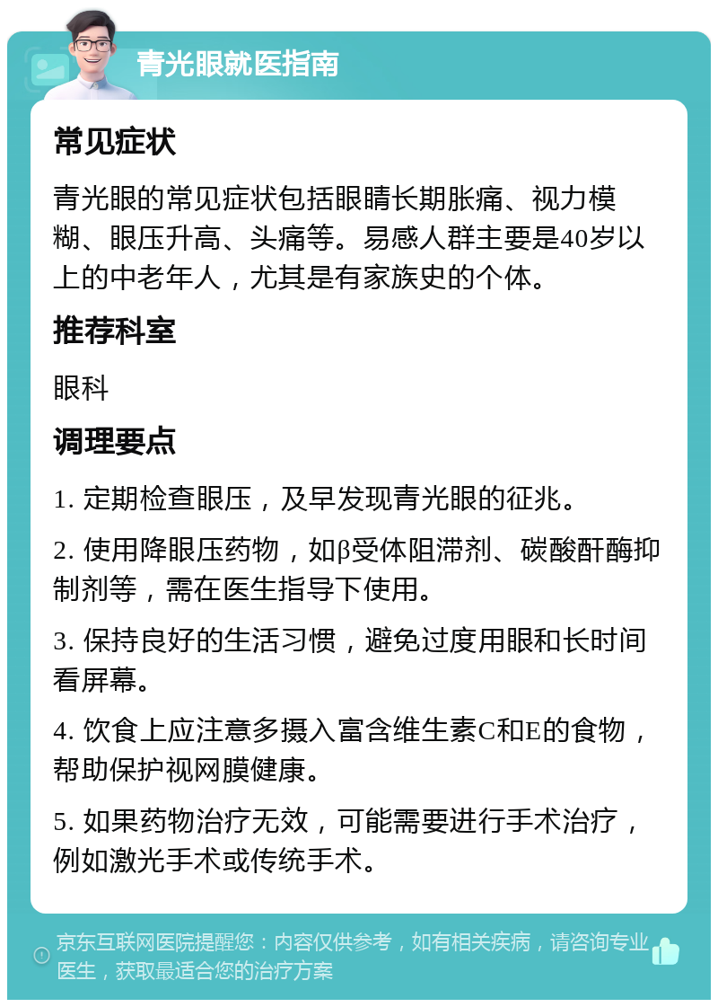 青光眼就医指南 常见症状 青光眼的常见症状包括眼睛长期胀痛、视力模糊、眼压升高、头痛等。易感人群主要是40岁以上的中老年人，尤其是有家族史的个体。 推荐科室 眼科 调理要点 1. 定期检查眼压，及早发现青光眼的征兆。 2. 使用降眼压药物，如β受体阻滞剂、碳酸酐酶抑制剂等，需在医生指导下使用。 3. 保持良好的生活习惯，避免过度用眼和长时间看屏幕。 4. 饮食上应注意多摄入富含维生素C和E的食物，帮助保护视网膜健康。 5. 如果药物治疗无效，可能需要进行手术治疗，例如激光手术或传统手术。