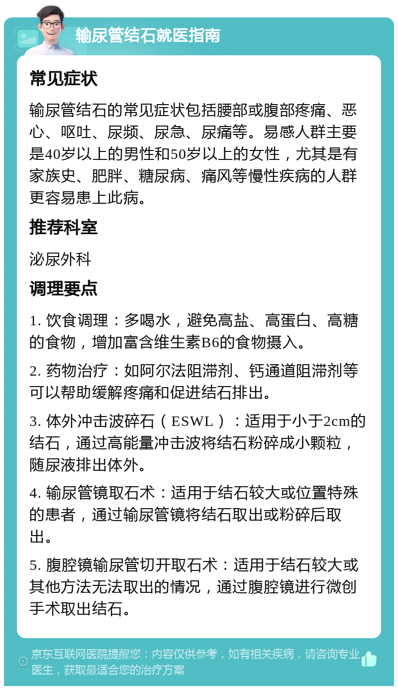 输尿管结石就医指南 常见症状 输尿管结石的常见症状包括腰部或腹部疼痛、恶心、呕吐、尿频、尿急、尿痛等。易感人群主要是40岁以上的男性和50岁以上的女性，尤其是有家族史、肥胖、糖尿病、痛风等慢性疾病的人群更容易患上此病。 推荐科室 泌尿外科 调理要点 1. 饮食调理：多喝水，避免高盐、高蛋白、高糖的食物，增加富含维生素B6的食物摄入。 2. 药物治疗：如阿尔法阻滞剂、钙通道阻滞剂等可以帮助缓解疼痛和促进结石排出。 3. 体外冲击波碎石（ESWL）：适用于小于2cm的结石，通过高能量冲击波将结石粉碎成小颗粒，随尿液排出体外。 4. 输尿管镜取石术：适用于结石较大或位置特殊的患者，通过输尿管镜将结石取出或粉碎后取出。 5. 腹腔镜输尿管切开取石术：适用于结石较大或其他方法无法取出的情况，通过腹腔镜进行微创手术取出结石。