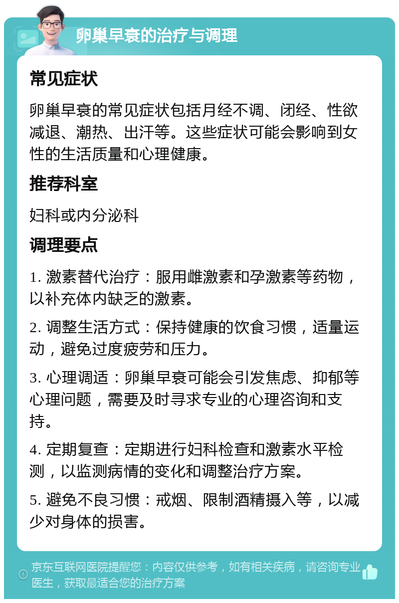 卵巢早衰的治疗与调理 常见症状 卵巢早衰的常见症状包括月经不调、闭经、性欲减退、潮热、出汗等。这些症状可能会影响到女性的生活质量和心理健康。 推荐科室 妇科或内分泌科 调理要点 1. 激素替代治疗：服用雌激素和孕激素等药物，以补充体内缺乏的激素。 2. 调整生活方式：保持健康的饮食习惯，适量运动，避免过度疲劳和压力。 3. 心理调适：卵巢早衰可能会引发焦虑、抑郁等心理问题，需要及时寻求专业的心理咨询和支持。 4. 定期复查：定期进行妇科检查和激素水平检测，以监测病情的变化和调整治疗方案。 5. 避免不良习惯：戒烟、限制酒精摄入等，以减少对身体的损害。