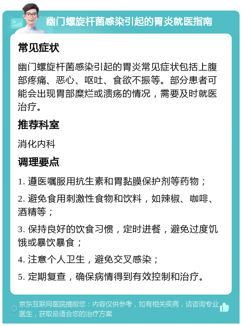 幽门螺旋杆菌感染引起的胃炎就医指南 常见症状 幽门螺旋杆菌感染引起的胃炎常见症状包括上腹部疼痛、恶心、呕吐、食欲不振等。部分患者可能会出现胃部糜烂或溃疡的情况，需要及时就医治疗。 推荐科室 消化内科 调理要点 1. 遵医嘱服用抗生素和胃黏膜保护剂等药物； 2. 避免食用刺激性食物和饮料，如辣椒、咖啡、酒精等； 3. 保持良好的饮食习惯，定时进餐，避免过度饥饿或暴饮暴食； 4. 注意个人卫生，避免交叉感染； 5. 定期复查，确保病情得到有效控制和治疗。