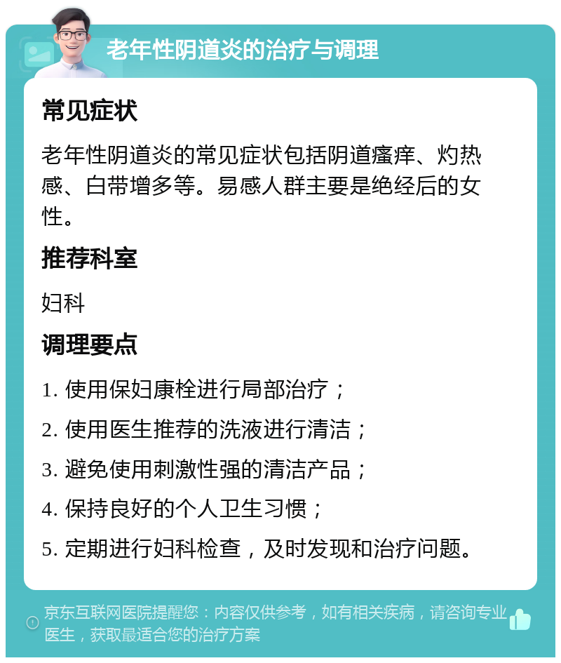 老年性阴道炎的治疗与调理 常见症状 老年性阴道炎的常见症状包括阴道瘙痒、灼热感、白带增多等。易感人群主要是绝经后的女性。 推荐科室 妇科 调理要点 1. 使用保妇康栓进行局部治疗； 2. 使用医生推荐的洗液进行清洁； 3. 避免使用刺激性强的清洁产品； 4. 保持良好的个人卫生习惯； 5. 定期进行妇科检查，及时发现和治疗问题。