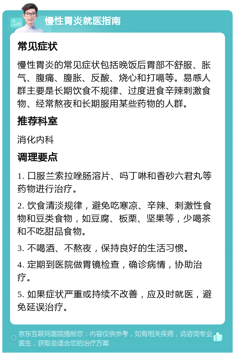 慢性胃炎就医指南 常见症状 慢性胃炎的常见症状包括晚饭后胃部不舒服、胀气、腹痛、腹胀、反酸、烧心和打嗝等。易感人群主要是长期饮食不规律、过度进食辛辣刺激食物、经常熬夜和长期服用某些药物的人群。 推荐科室 消化内科 调理要点 1. 口服兰索拉唑肠溶片、吗丁啉和香砂六君丸等药物进行治疗。 2. 饮食清淡规律，避免吃寒凉、辛辣、刺激性食物和豆类食物，如豆腐、板栗、坚果等，少喝茶和不吃甜品食物。 3. 不喝酒、不熬夜，保持良好的生活习惯。 4. 定期到医院做胃镜检查，确诊病情，协助治疗。 5. 如果症状严重或持续不改善，应及时就医，避免延误治疗。