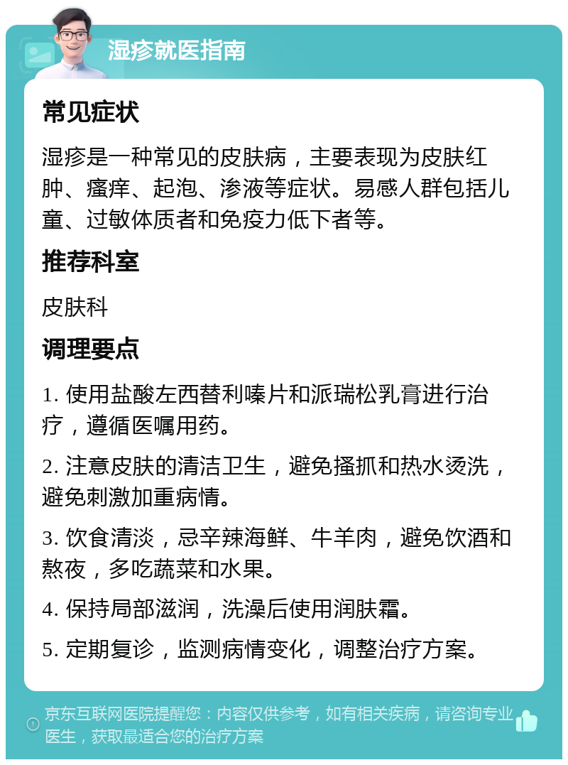 湿疹就医指南 常见症状 湿疹是一种常见的皮肤病，主要表现为皮肤红肿、瘙痒、起泡、渗液等症状。易感人群包括儿童、过敏体质者和免疫力低下者等。 推荐科室 皮肤科 调理要点 1. 使用盐酸左西替利嗪片和派瑞松乳膏进行治疗，遵循医嘱用药。 2. 注意皮肤的清洁卫生，避免搔抓和热水烫洗，避免刺激加重病情。 3. 饮食清淡，忌辛辣海鲜、牛羊肉，避免饮酒和熬夜，多吃蔬菜和水果。 4. 保持局部滋润，洗澡后使用润肤霜。 5. 定期复诊，监测病情变化，调整治疗方案。