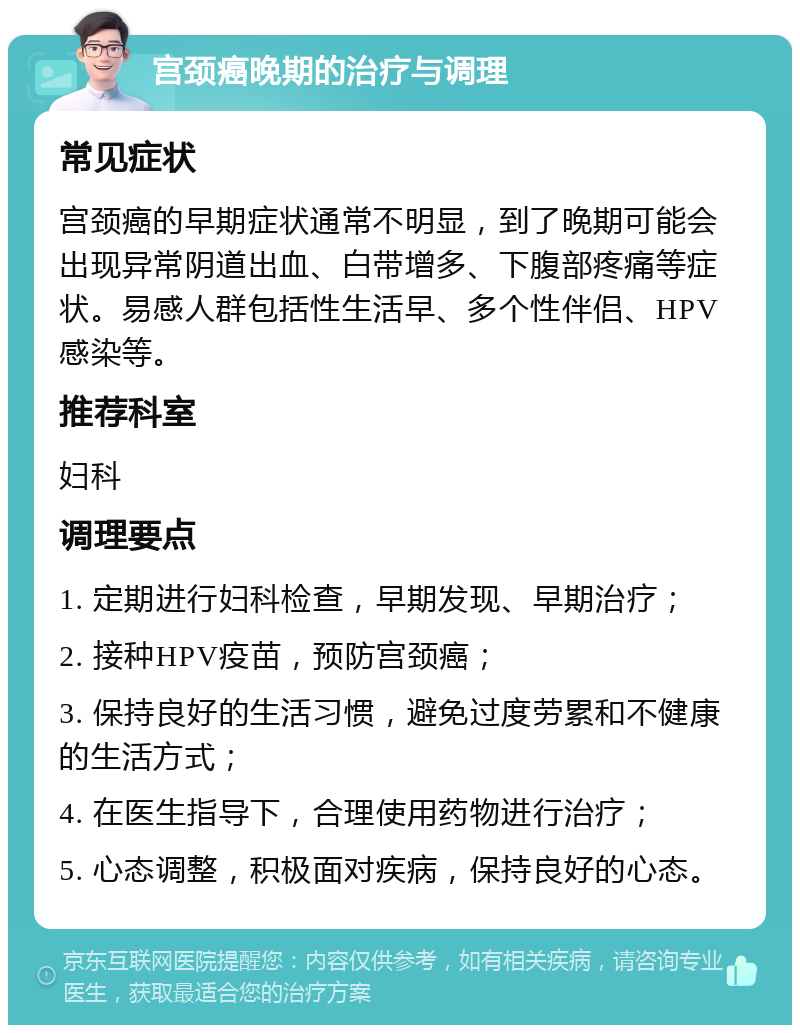 宫颈癌晚期的治疗与调理 常见症状 宫颈癌的早期症状通常不明显，到了晚期可能会出现异常阴道出血、白带增多、下腹部疼痛等症状。易感人群包括性生活早、多个性伴侣、HPV感染等。 推荐科室 妇科 调理要点 1. 定期进行妇科检查，早期发现、早期治疗； 2. 接种HPV疫苗，预防宫颈癌； 3. 保持良好的生活习惯，避免过度劳累和不健康的生活方式； 4. 在医生指导下，合理使用药物进行治疗； 5. 心态调整，积极面对疾病，保持良好的心态。