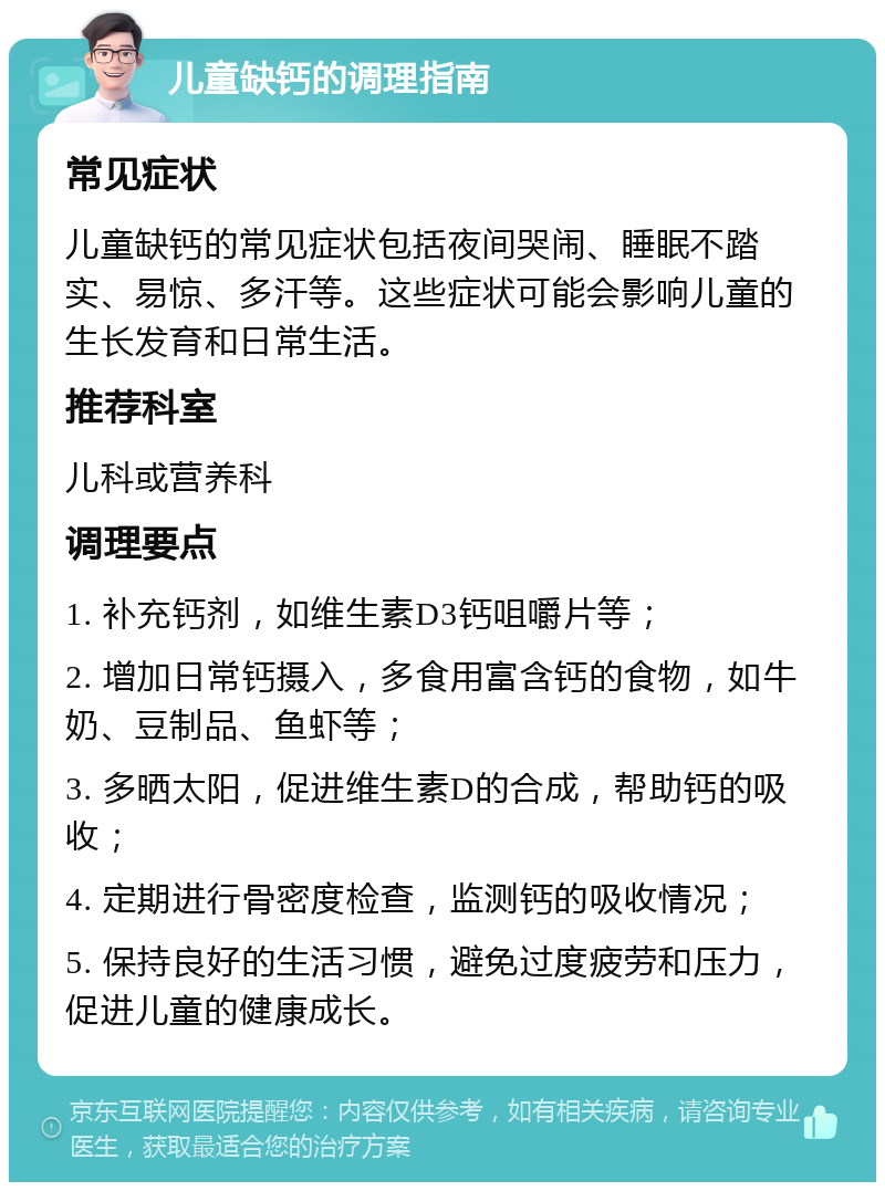 儿童缺钙的调理指南 常见症状 儿童缺钙的常见症状包括夜间哭闹、睡眠不踏实、易惊、多汗等。这些症状可能会影响儿童的生长发育和日常生活。 推荐科室 儿科或营养科 调理要点 1. 补充钙剂，如维生素D3钙咀嚼片等； 2. 增加日常钙摄入，多食用富含钙的食物，如牛奶、豆制品、鱼虾等； 3. 多晒太阳，促进维生素D的合成，帮助钙的吸收； 4. 定期进行骨密度检查，监测钙的吸收情况； 5. 保持良好的生活习惯，避免过度疲劳和压力，促进儿童的健康成长。