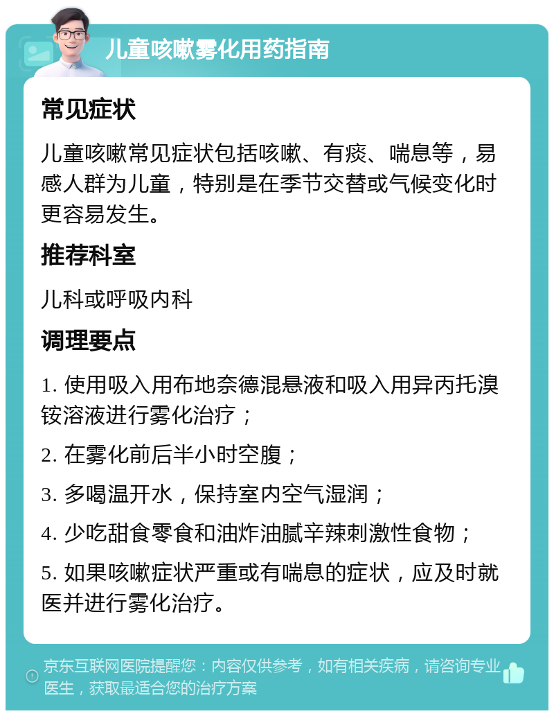 儿童咳嗽雾化用药指南 常见症状 儿童咳嗽常见症状包括咳嗽、有痰、喘息等，易感人群为儿童，特别是在季节交替或气候变化时更容易发生。 推荐科室 儿科或呼吸内科 调理要点 1. 使用吸入用布地奈德混悬液和吸入用异丙托溴铵溶液进行雾化治疗； 2. 在雾化前后半小时空腹； 3. 多喝温开水，保持室内空气湿润； 4. 少吃甜食零食和油炸油腻辛辣刺激性食物； 5. 如果咳嗽症状严重或有喘息的症状，应及时就医并进行雾化治疗。