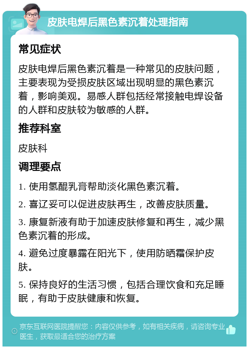 皮肤电焊后黑色素沉着处理指南 常见症状 皮肤电焊后黑色素沉着是一种常见的皮肤问题，主要表现为受损皮肤区域出现明显的黑色素沉着，影响美观。易感人群包括经常接触电焊设备的人群和皮肤较为敏感的人群。 推荐科室 皮肤科 调理要点 1. 使用氢醌乳膏帮助淡化黑色素沉着。 2. 喜辽妥可以促进皮肤再生，改善皮肤质量。 3. 康复新液有助于加速皮肤修复和再生，减少黑色素沉着的形成。 4. 避免过度暴露在阳光下，使用防晒霜保护皮肤。 5. 保持良好的生活习惯，包括合理饮食和充足睡眠，有助于皮肤健康和恢复。