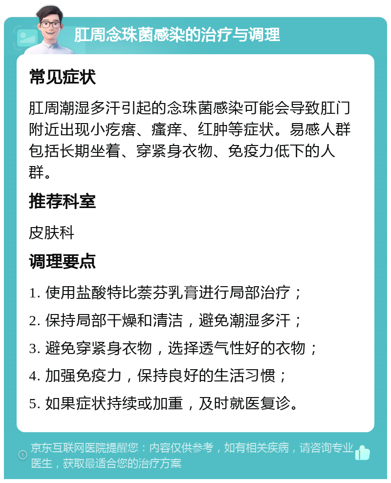 肛周念珠菌感染的治疗与调理 常见症状 肛周潮湿多汗引起的念珠菌感染可能会导致肛门附近出现小疙瘩、瘙痒、红肿等症状。易感人群包括长期坐着、穿紧身衣物、免疫力低下的人群。 推荐科室 皮肤科 调理要点 1. 使用盐酸特比萘芬乳膏进行局部治疗； 2. 保持局部干燥和清洁，避免潮湿多汗； 3. 避免穿紧身衣物，选择透气性好的衣物； 4. 加强免疫力，保持良好的生活习惯； 5. 如果症状持续或加重，及时就医复诊。