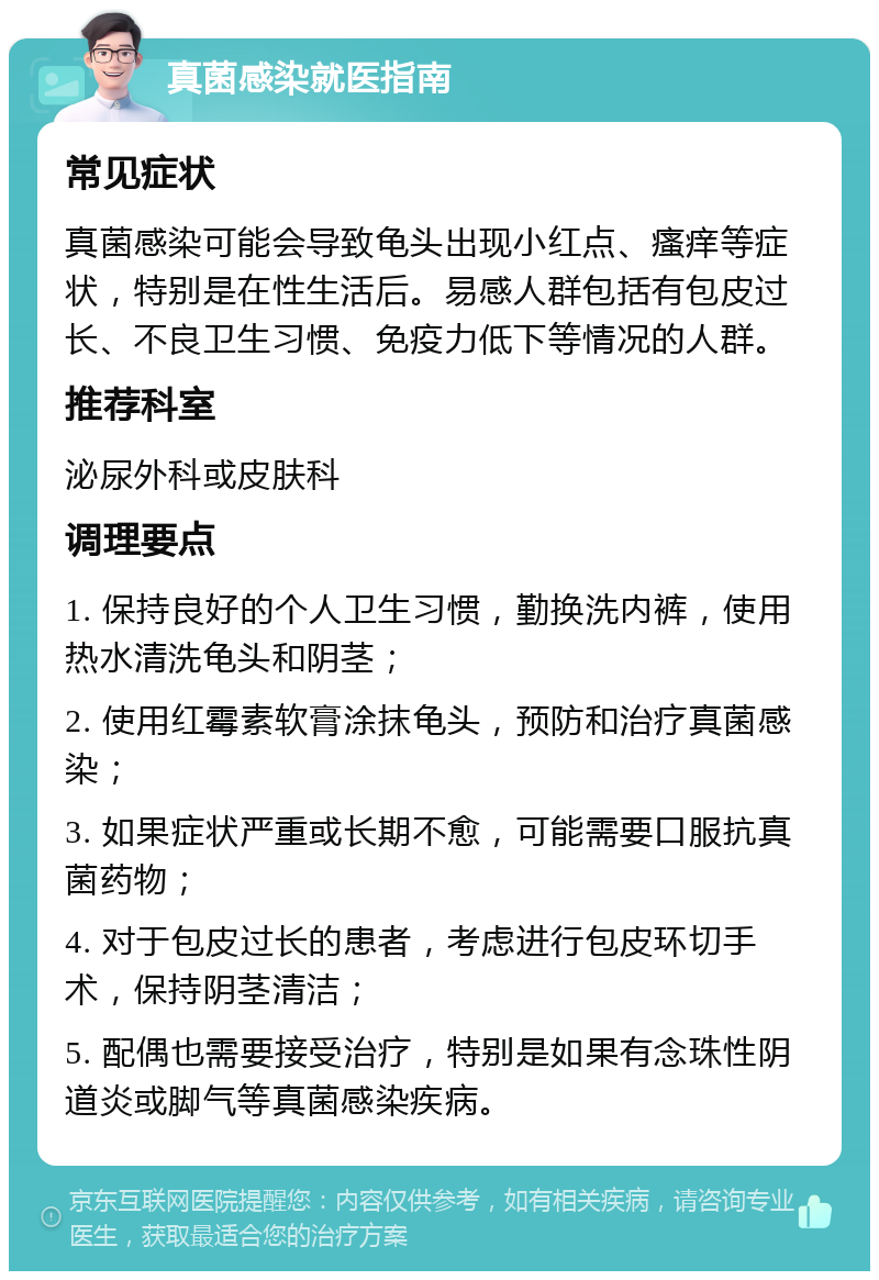 真菌感染就医指南 常见症状 真菌感染可能会导致龟头出现小红点、瘙痒等症状，特别是在性生活后。易感人群包括有包皮过长、不良卫生习惯、免疫力低下等情况的人群。 推荐科室 泌尿外科或皮肤科 调理要点 1. 保持良好的个人卫生习惯，勤换洗内裤，使用热水清洗龟头和阴茎； 2. 使用红霉素软膏涂抹龟头，预防和治疗真菌感染； 3. 如果症状严重或长期不愈，可能需要口服抗真菌药物； 4. 对于包皮过长的患者，考虑进行包皮环切手术，保持阴茎清洁； 5. 配偶也需要接受治疗，特别是如果有念珠性阴道炎或脚气等真菌感染疾病。