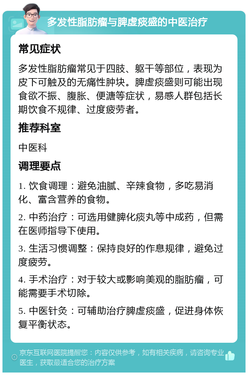 多发性脂肪瘤与脾虚痰盛的中医治疗 常见症状 多发性脂肪瘤常见于四肢、躯干等部位，表现为皮下可触及的无痛性肿块。脾虚痰盛则可能出现食欲不振、腹胀、便溏等症状，易感人群包括长期饮食不规律、过度疲劳者。 推荐科室 中医科 调理要点 1. 饮食调理：避免油腻、辛辣食物，多吃易消化、富含营养的食物。 2. 中药治疗：可选用健脾化痰丸等中成药，但需在医师指导下使用。 3. 生活习惯调整：保持良好的作息规律，避免过度疲劳。 4. 手术治疗：对于较大或影响美观的脂肪瘤，可能需要手术切除。 5. 中医针灸：可辅助治疗脾虚痰盛，促进身体恢复平衡状态。