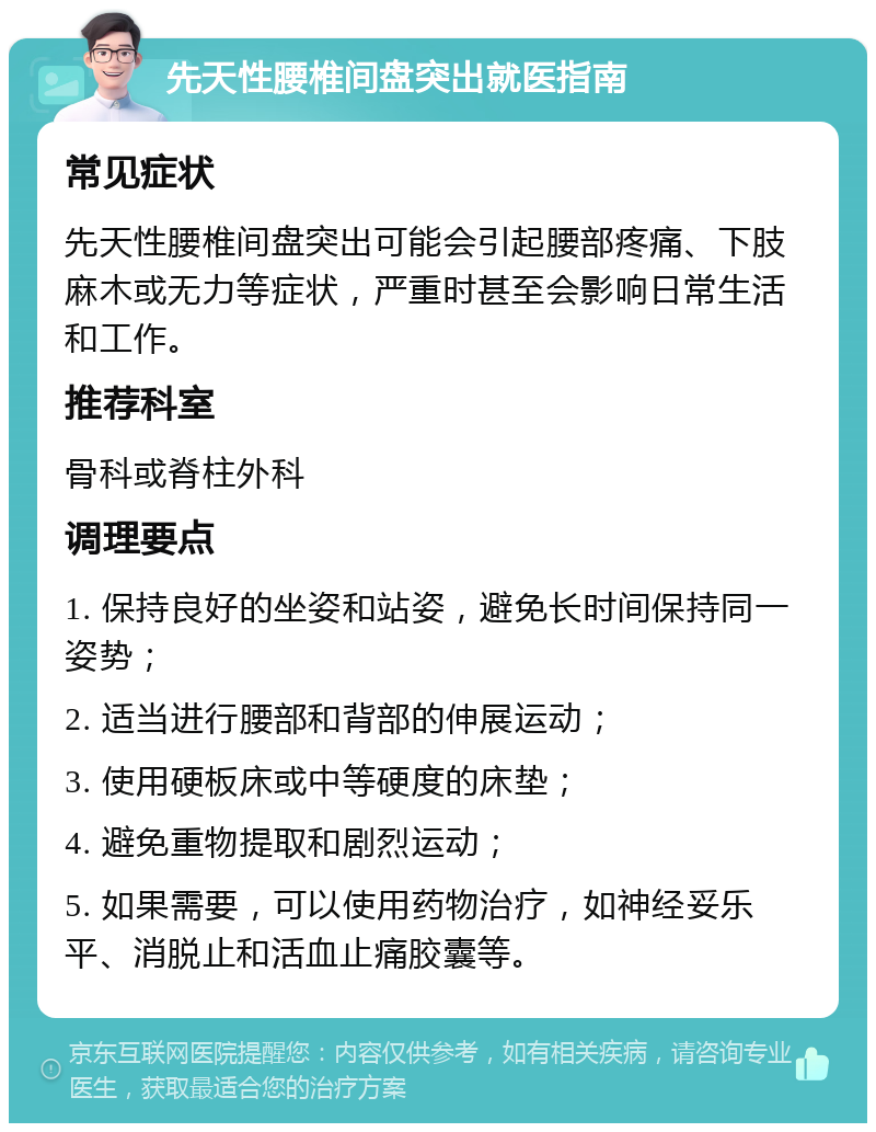 先天性腰椎间盘突出就医指南 常见症状 先天性腰椎间盘突出可能会引起腰部疼痛、下肢麻木或无力等症状，严重时甚至会影响日常生活和工作。 推荐科室 骨科或脊柱外科 调理要点 1. 保持良好的坐姿和站姿，避免长时间保持同一姿势； 2. 适当进行腰部和背部的伸展运动； 3. 使用硬板床或中等硬度的床垫； 4. 避免重物提取和剧烈运动； 5. 如果需要，可以使用药物治疗，如神经妥乐平、消脱止和活血止痛胶囊等。