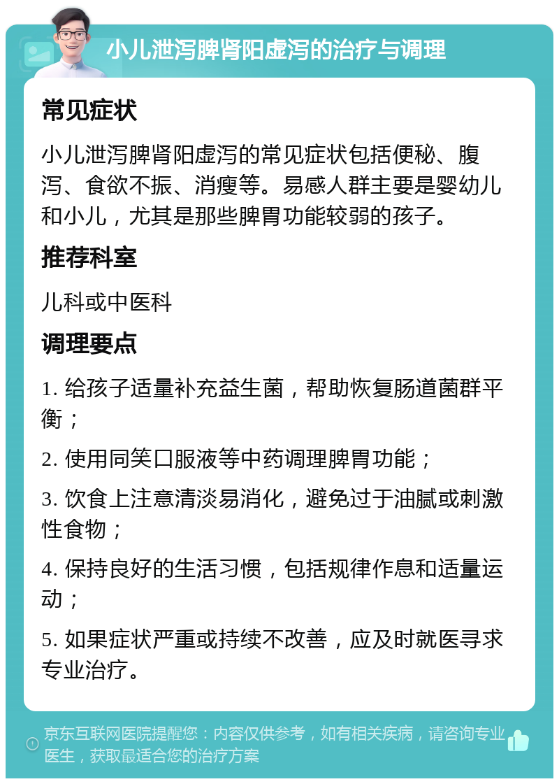 小儿泄泻脾肾阳虚泻的治疗与调理 常见症状 小儿泄泻脾肾阳虚泻的常见症状包括便秘、腹泻、食欲不振、消瘦等。易感人群主要是婴幼儿和小儿，尤其是那些脾胃功能较弱的孩子。 推荐科室 儿科或中医科 调理要点 1. 给孩子适量补充益生菌，帮助恢复肠道菌群平衡； 2. 使用同笑口服液等中药调理脾胃功能； 3. 饮食上注意清淡易消化，避免过于油腻或刺激性食物； 4. 保持良好的生活习惯，包括规律作息和适量运动； 5. 如果症状严重或持续不改善，应及时就医寻求专业治疗。