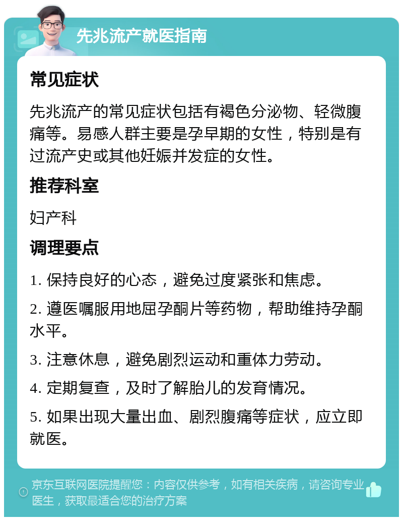 先兆流产就医指南 常见症状 先兆流产的常见症状包括有褐色分泌物、轻微腹痛等。易感人群主要是孕早期的女性，特别是有过流产史或其他妊娠并发症的女性。 推荐科室 妇产科 调理要点 1. 保持良好的心态，避免过度紧张和焦虑。 2. 遵医嘱服用地屈孕酮片等药物，帮助维持孕酮水平。 3. 注意休息，避免剧烈运动和重体力劳动。 4. 定期复查，及时了解胎儿的发育情况。 5. 如果出现大量出血、剧烈腹痛等症状，应立即就医。