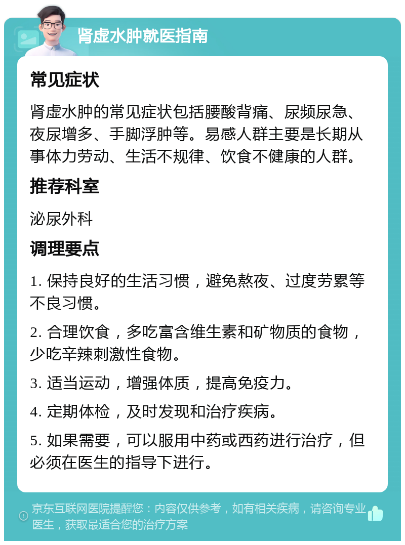 肾虚水肿就医指南 常见症状 肾虚水肿的常见症状包括腰酸背痛、尿频尿急、夜尿增多、手脚浮肿等。易感人群主要是长期从事体力劳动、生活不规律、饮食不健康的人群。 推荐科室 泌尿外科 调理要点 1. 保持良好的生活习惯，避免熬夜、过度劳累等不良习惯。 2. 合理饮食，多吃富含维生素和矿物质的食物，少吃辛辣刺激性食物。 3. 适当运动，增强体质，提高免疫力。 4. 定期体检，及时发现和治疗疾病。 5. 如果需要，可以服用中药或西药进行治疗，但必须在医生的指导下进行。