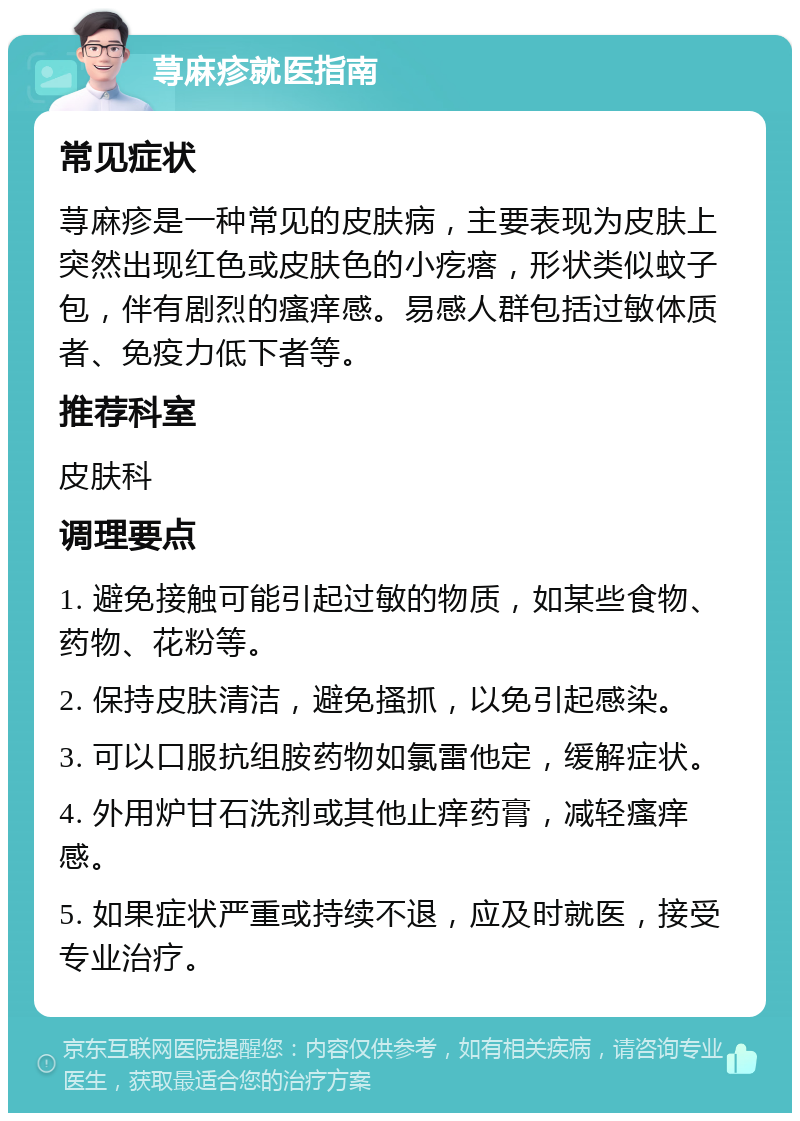 荨麻疹就医指南 常见症状 荨麻疹是一种常见的皮肤病，主要表现为皮肤上突然出现红色或皮肤色的小疙瘩，形状类似蚊子包，伴有剧烈的瘙痒感。易感人群包括过敏体质者、免疫力低下者等。 推荐科室 皮肤科 调理要点 1. 避免接触可能引起过敏的物质，如某些食物、药物、花粉等。 2. 保持皮肤清洁，避免搔抓，以免引起感染。 3. 可以口服抗组胺药物如氯雷他定，缓解症状。 4. 外用炉甘石洗剂或其他止痒药膏，减轻瘙痒感。 5. 如果症状严重或持续不退，应及时就医，接受专业治疗。