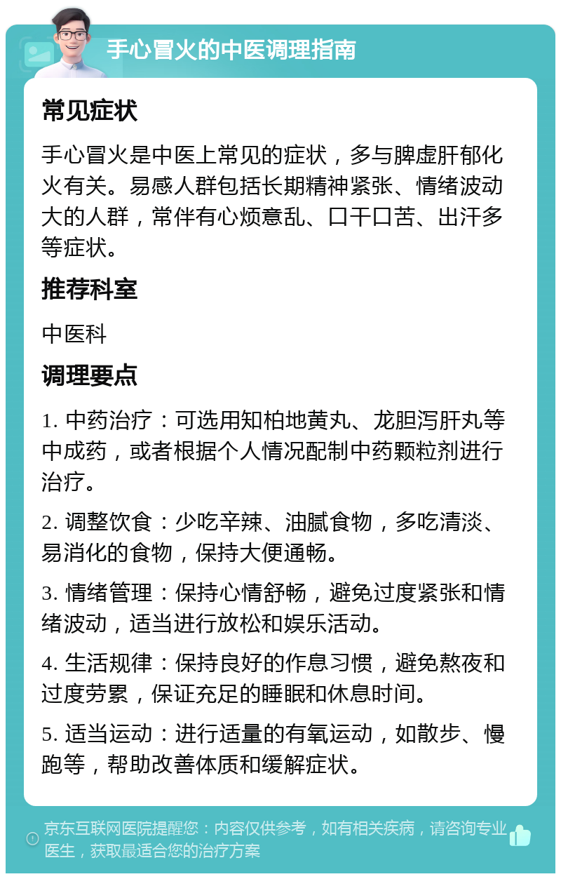 手心冒火的中医调理指南 常见症状 手心冒火是中医上常见的症状，多与脾虚肝郁化火有关。易感人群包括长期精神紧张、情绪波动大的人群，常伴有心烦意乱、口干口苦、出汗多等症状。 推荐科室 中医科 调理要点 1. 中药治疗：可选用知柏地黄丸、龙胆泻肝丸等中成药，或者根据个人情况配制中药颗粒剂进行治疗。 2. 调整饮食：少吃辛辣、油腻食物，多吃清淡、易消化的食物，保持大便通畅。 3. 情绪管理：保持心情舒畅，避免过度紧张和情绪波动，适当进行放松和娱乐活动。 4. 生活规律：保持良好的作息习惯，避免熬夜和过度劳累，保证充足的睡眠和休息时间。 5. 适当运动：进行适量的有氧运动，如散步、慢跑等，帮助改善体质和缓解症状。