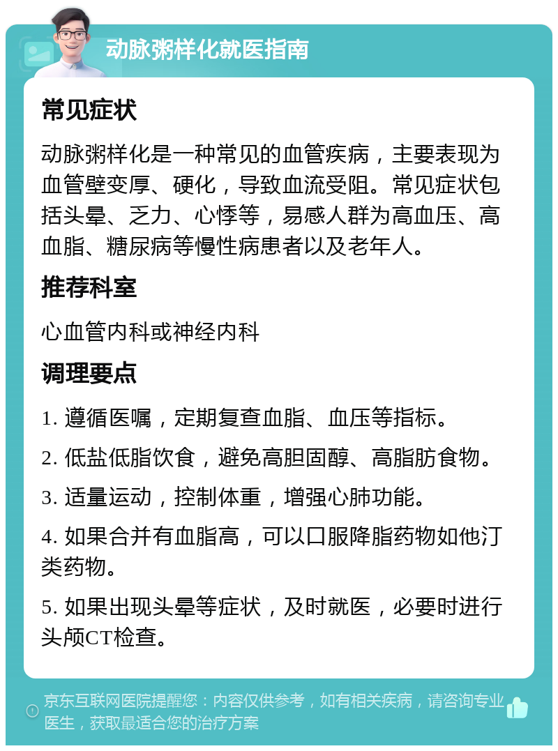 动脉粥样化就医指南 常见症状 动脉粥样化是一种常见的血管疾病，主要表现为血管壁变厚、硬化，导致血流受阻。常见症状包括头晕、乏力、心悸等，易感人群为高血压、高血脂、糖尿病等慢性病患者以及老年人。 推荐科室 心血管内科或神经内科 调理要点 1. 遵循医嘱，定期复查血脂、血压等指标。 2. 低盐低脂饮食，避免高胆固醇、高脂肪食物。 3. 适量运动，控制体重，增强心肺功能。 4. 如果合并有血脂高，可以口服降脂药物如他汀类药物。 5. 如果出现头晕等症状，及时就医，必要时进行头颅CT检查。