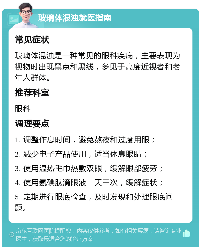 玻璃体混浊就医指南 常见症状 玻璃体混浊是一种常见的眼科疾病，主要表现为视物时出现黑点和黑线，多见于高度近视者和老年人群体。 推荐科室 眼科 调理要点 1. 调整作息时间，避免熬夜和过度用眼； 2. 减少电子产品使用，适当休息眼睛； 3. 使用温热毛巾热敷双眼，缓解眼部疲劳； 4. 使用氨碘肽滴眼液一天三次，缓解症状； 5. 定期进行眼底检查，及时发现和处理眼底问题。