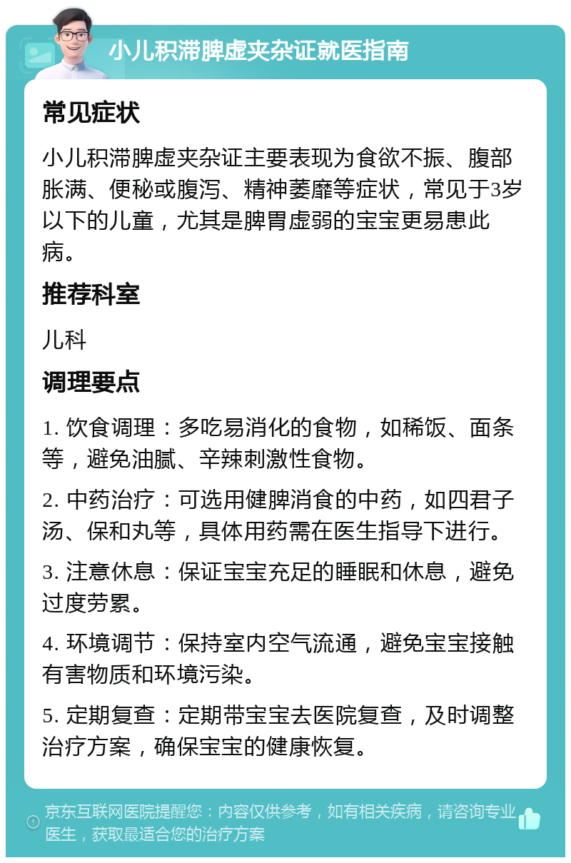 小儿积滞脾虚夹杂证就医指南 常见症状 小儿积滞脾虚夹杂证主要表现为食欲不振、腹部胀满、便秘或腹泻、精神萎靡等症状，常见于3岁以下的儿童，尤其是脾胃虚弱的宝宝更易患此病。 推荐科室 儿科 调理要点 1. 饮食调理：多吃易消化的食物，如稀饭、面条等，避免油腻、辛辣刺激性食物。 2. 中药治疗：可选用健脾消食的中药，如四君子汤、保和丸等，具体用药需在医生指导下进行。 3. 注意休息：保证宝宝充足的睡眠和休息，避免过度劳累。 4. 环境调节：保持室内空气流通，避免宝宝接触有害物质和环境污染。 5. 定期复查：定期带宝宝去医院复查，及时调整治疗方案，确保宝宝的健康恢复。