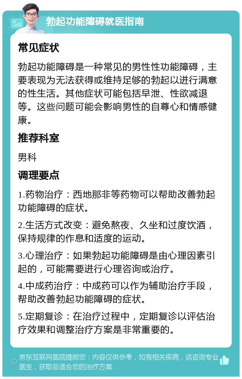 勃起功能障碍就医指南 常见症状 勃起功能障碍是一种常见的男性性功能障碍，主要表现为无法获得或维持足够的勃起以进行满意的性生活。其他症状可能包括早泄、性欲减退等。这些问题可能会影响男性的自尊心和情感健康。 推荐科室 男科 调理要点 1.药物治疗：西地那非等药物可以帮助改善勃起功能障碍的症状。 2.生活方式改变：避免熬夜、久坐和过度饮酒，保持规律的作息和适度的运动。 3.心理治疗：如果勃起功能障碍是由心理因素引起的，可能需要进行心理咨询或治疗。 4.中成药治疗：中成药可以作为辅助治疗手段，帮助改善勃起功能障碍的症状。 5.定期复诊：在治疗过程中，定期复诊以评估治疗效果和调整治疗方案是非常重要的。