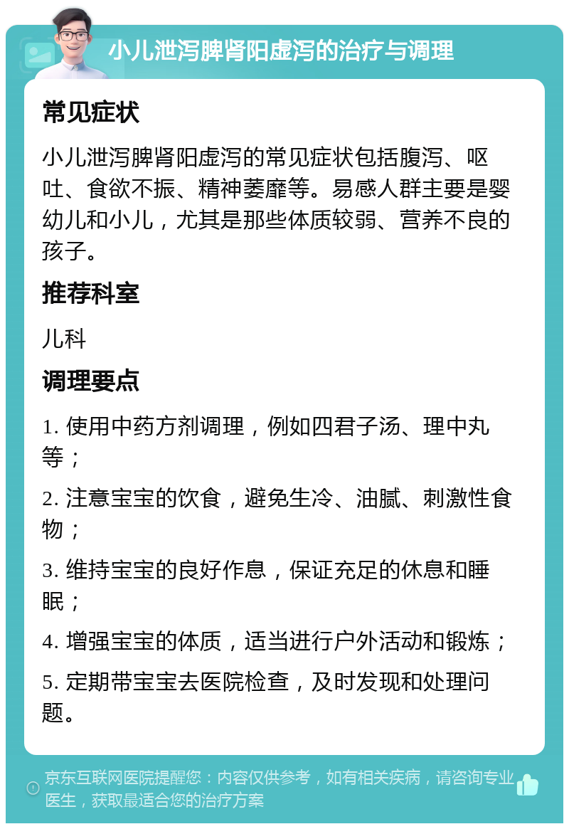 小儿泄泻脾肾阳虚泻的治疗与调理 常见症状 小儿泄泻脾肾阳虚泻的常见症状包括腹泻、呕吐、食欲不振、精神萎靡等。易感人群主要是婴幼儿和小儿，尤其是那些体质较弱、营养不良的孩子。 推荐科室 儿科 调理要点 1. 使用中药方剂调理，例如四君子汤、理中丸等； 2. 注意宝宝的饮食，避免生冷、油腻、刺激性食物； 3. 维持宝宝的良好作息，保证充足的休息和睡眠； 4. 增强宝宝的体质，适当进行户外活动和锻炼； 5. 定期带宝宝去医院检查，及时发现和处理问题。