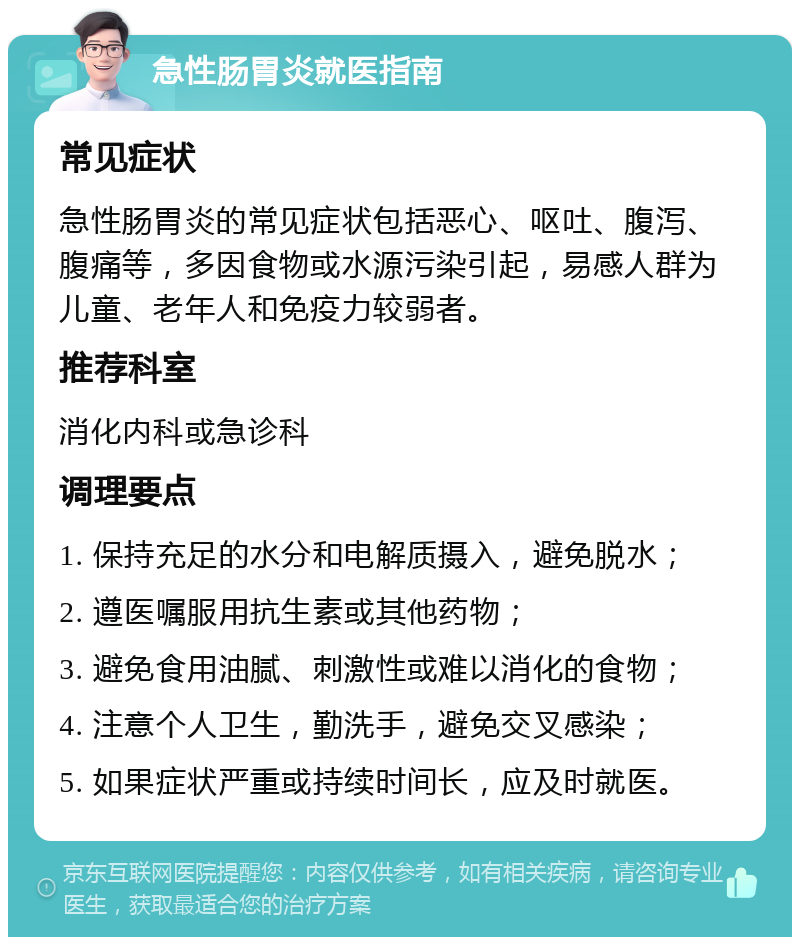 急性肠胃炎就医指南 常见症状 急性肠胃炎的常见症状包括恶心、呕吐、腹泻、腹痛等，多因食物或水源污染引起，易感人群为儿童、老年人和免疫力较弱者。 推荐科室 消化内科或急诊科 调理要点 1. 保持充足的水分和电解质摄入，避免脱水； 2. 遵医嘱服用抗生素或其他药物； 3. 避免食用油腻、刺激性或难以消化的食物； 4. 注意个人卫生，勤洗手，避免交叉感染； 5. 如果症状严重或持续时间长，应及时就医。