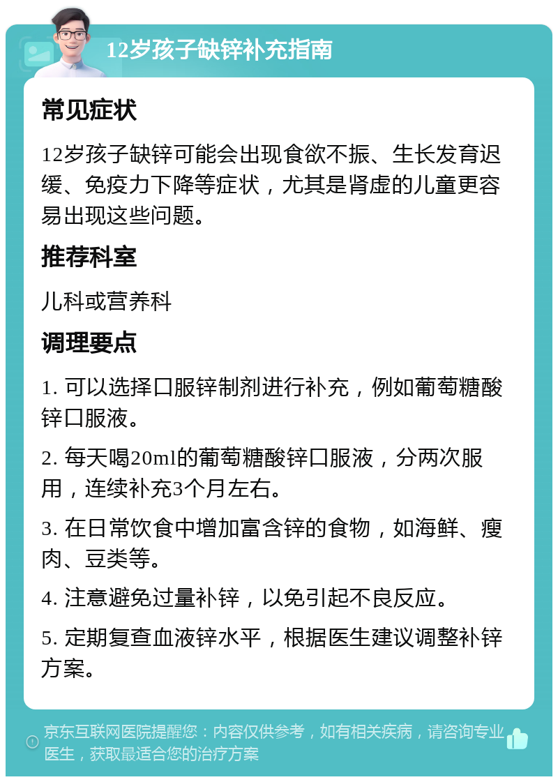 12岁孩子缺锌补充指南 常见症状 12岁孩子缺锌可能会出现食欲不振、生长发育迟缓、免疫力下降等症状，尤其是肾虚的儿童更容易出现这些问题。 推荐科室 儿科或营养科 调理要点 1. 可以选择口服锌制剂进行补充，例如葡萄糖酸锌口服液。 2. 每天喝20ml的葡萄糖酸锌口服液，分两次服用，连续补充3个月左右。 3. 在日常饮食中增加富含锌的食物，如海鲜、瘦肉、豆类等。 4. 注意避免过量补锌，以免引起不良反应。 5. 定期复查血液锌水平，根据医生建议调整补锌方案。