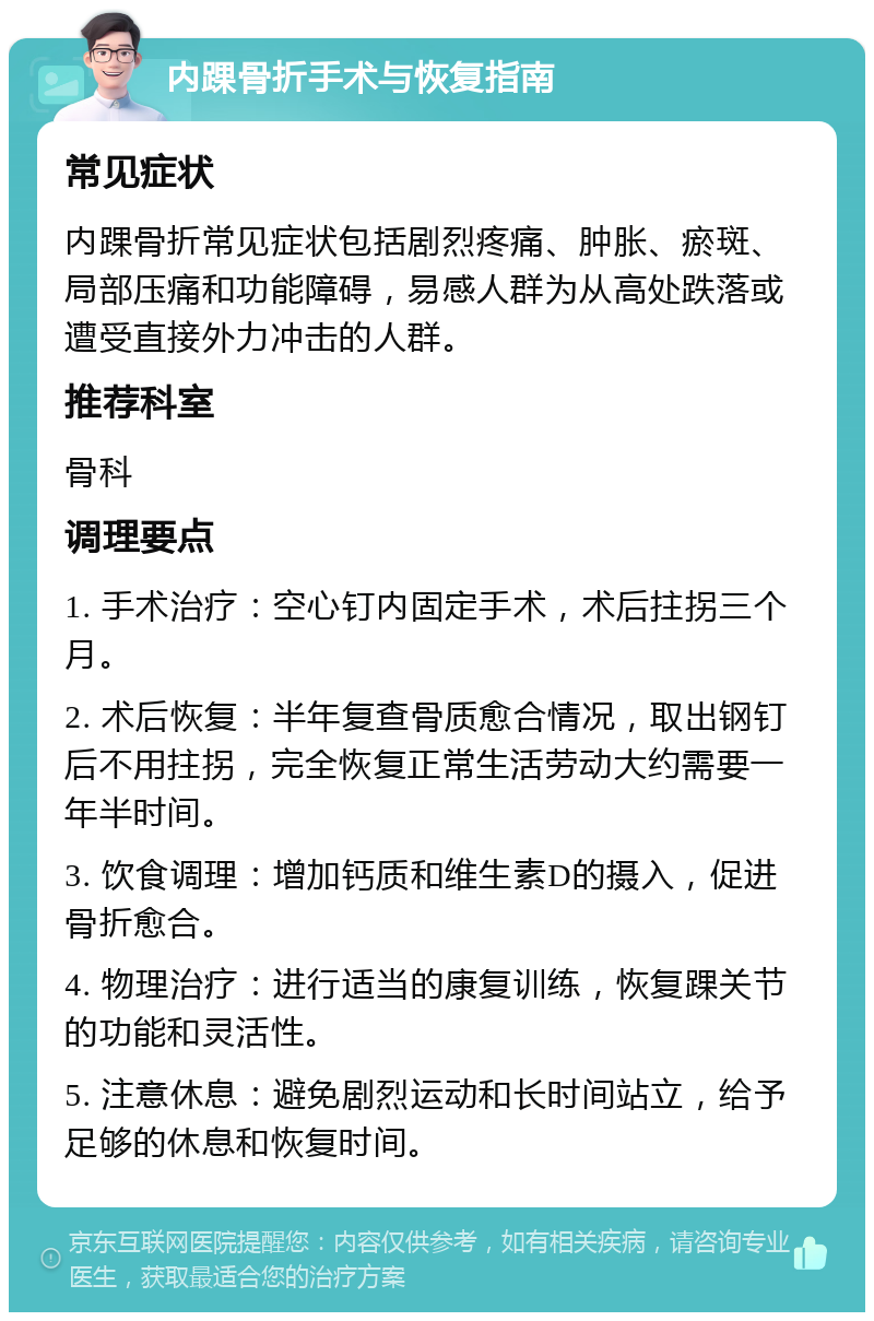 内踝骨折手术与恢复指南 常见症状 内踝骨折常见症状包括剧烈疼痛、肿胀、瘀斑、局部压痛和功能障碍，易感人群为从高处跌落或遭受直接外力冲击的人群。 推荐科室 骨科 调理要点 1. 手术治疗：空心钉内固定手术，术后拄拐三个月。 2. 术后恢复：半年复查骨质愈合情况，取出钢钉后不用拄拐，完全恢复正常生活劳动大约需要一年半时间。 3. 饮食调理：增加钙质和维生素D的摄入，促进骨折愈合。 4. 物理治疗：进行适当的康复训练，恢复踝关节的功能和灵活性。 5. 注意休息：避免剧烈运动和长时间站立，给予足够的休息和恢复时间。