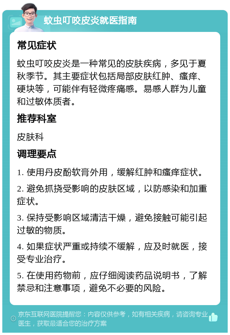 蚊虫叮咬皮炎就医指南 常见症状 蚊虫叮咬皮炎是一种常见的皮肤疾病，多见于夏秋季节。其主要症状包括局部皮肤红肿、瘙痒、硬块等，可能伴有轻微疼痛感。易感人群为儿童和过敏体质者。 推荐科室 皮肤科 调理要点 1. 使用丹皮酚软膏外用，缓解红肿和瘙痒症状。 2. 避免抓挠受影响的皮肤区域，以防感染和加重症状。 3. 保持受影响区域清洁干燥，避免接触可能引起过敏的物质。 4. 如果症状严重或持续不缓解，应及时就医，接受专业治疗。 5. 在使用药物前，应仔细阅读药品说明书，了解禁忌和注意事项，避免不必要的风险。