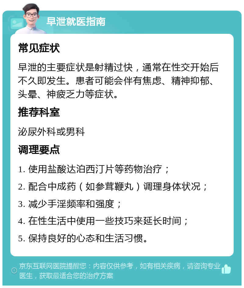 早泄就医指南 常见症状 早泄的主要症状是射精过快，通常在性交开始后不久即发生。患者可能会伴有焦虑、精神抑郁、头晕、神疲乏力等症状。 推荐科室 泌尿外科或男科 调理要点 1. 使用盐酸达泊西汀片等药物治疗； 2. 配合中成药（如参茸鞭丸）调理身体状况； 3. 减少手淫频率和强度； 4. 在性生活中使用一些技巧来延长时间； 5. 保持良好的心态和生活习惯。