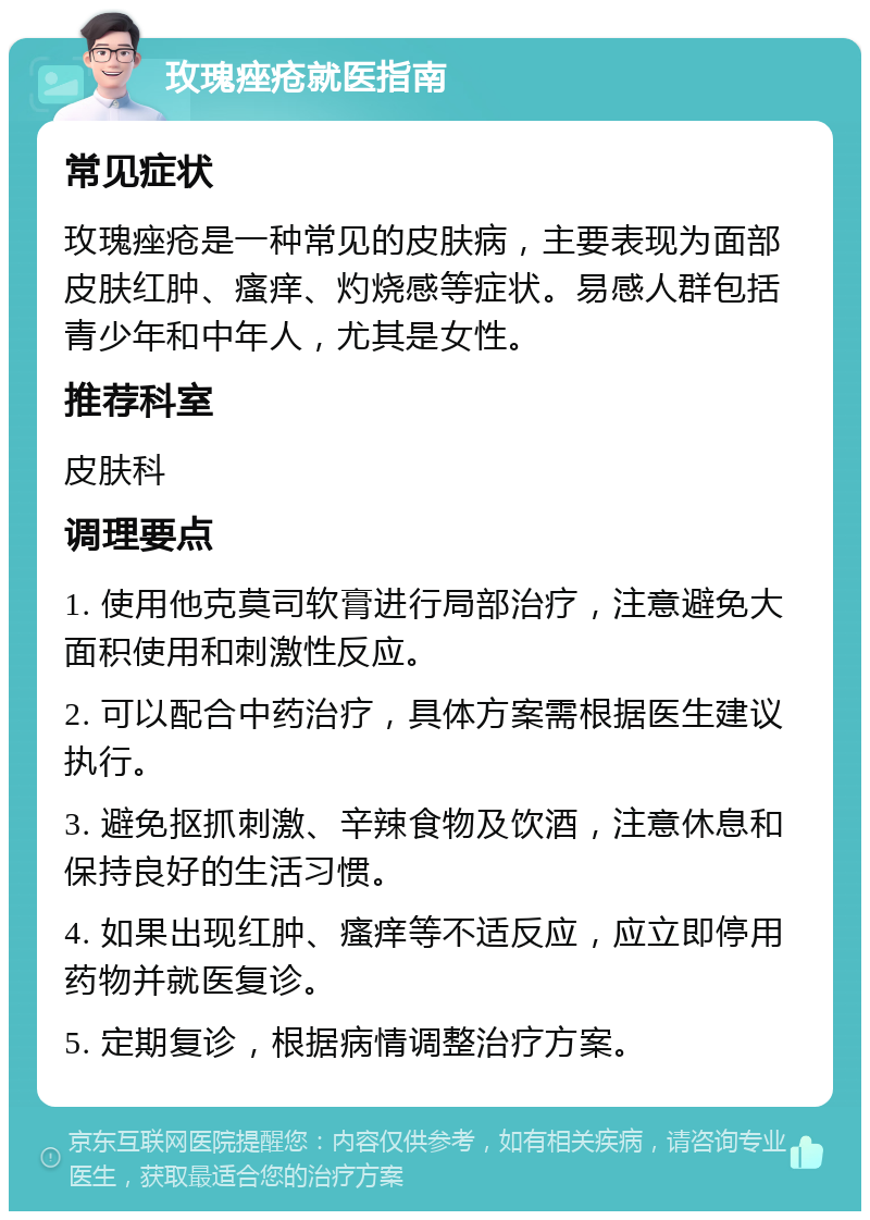 玫瑰痤疮就医指南 常见症状 玫瑰痤疮是一种常见的皮肤病，主要表现为面部皮肤红肿、瘙痒、灼烧感等症状。易感人群包括青少年和中年人，尤其是女性。 推荐科室 皮肤科 调理要点 1. 使用他克莫司软膏进行局部治疗，注意避免大面积使用和刺激性反应。 2. 可以配合中药治疗，具体方案需根据医生建议执行。 3. 避免抠抓刺激、辛辣食物及饮酒，注意休息和保持良好的生活习惯。 4. 如果出现红肿、瘙痒等不适反应，应立即停用药物并就医复诊。 5. 定期复诊，根据病情调整治疗方案。