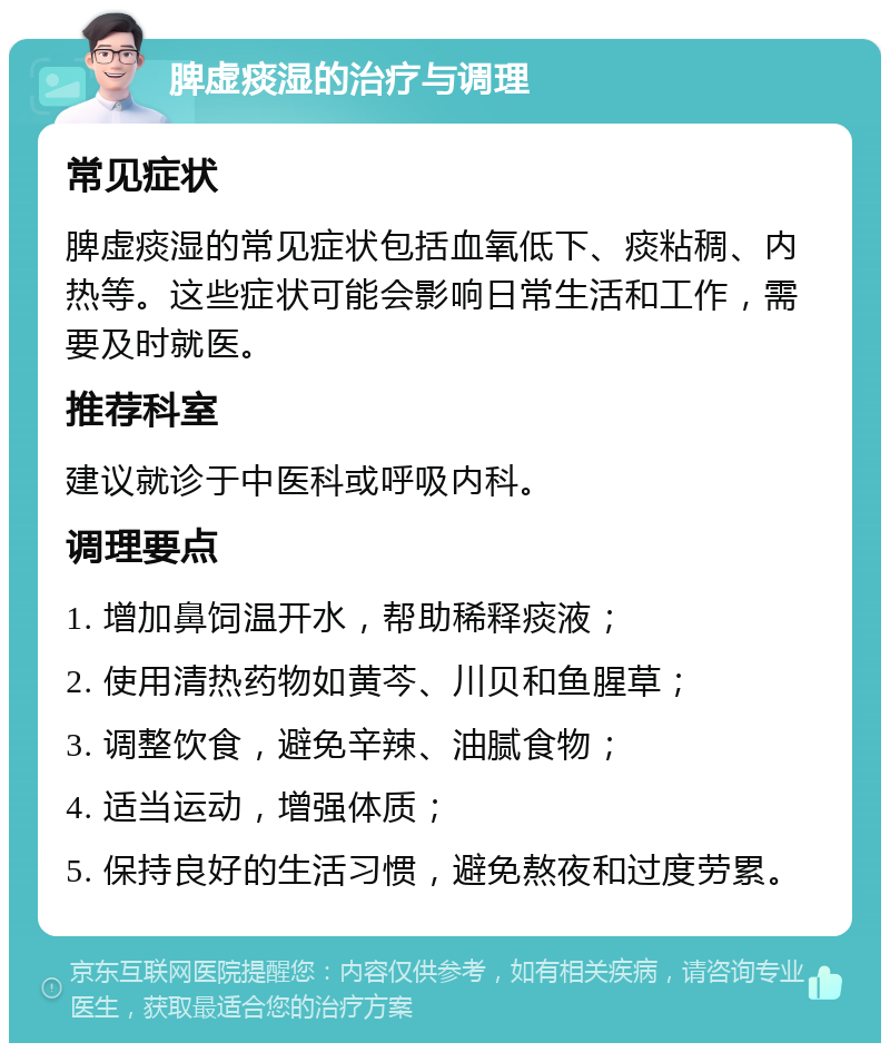 脾虚痰湿的治疗与调理 常见症状 脾虚痰湿的常见症状包括血氧低下、痰粘稠、内热等。这些症状可能会影响日常生活和工作，需要及时就医。 推荐科室 建议就诊于中医科或呼吸内科。 调理要点 1. 增加鼻饲温开水，帮助稀释痰液； 2. 使用清热药物如黄芩、川贝和鱼腥草； 3. 调整饮食，避免辛辣、油腻食物； 4. 适当运动，增强体质； 5. 保持良好的生活习惯，避免熬夜和过度劳累。