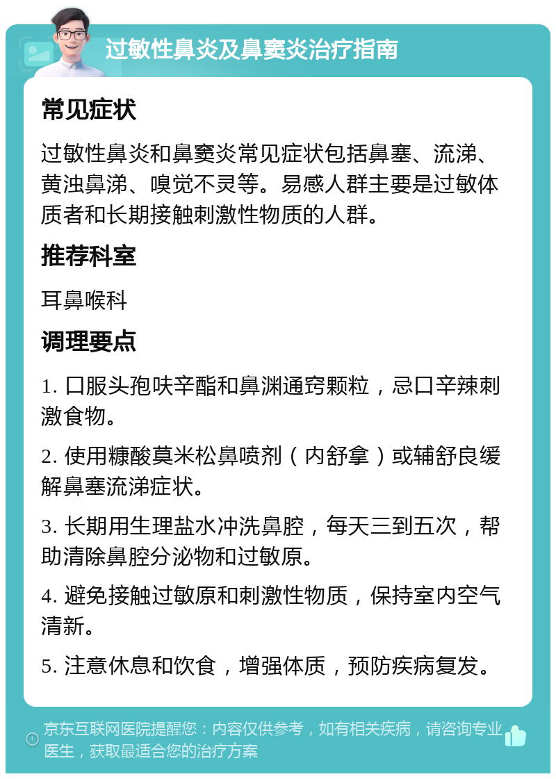 过敏性鼻炎及鼻窦炎治疗指南 常见症状 过敏性鼻炎和鼻窦炎常见症状包括鼻塞、流涕、黄浊鼻涕、嗅觉不灵等。易感人群主要是过敏体质者和长期接触刺激性物质的人群。 推荐科室 耳鼻喉科 调理要点 1. 口服头孢呋辛酯和鼻渊通窍颗粒，忌口辛辣刺激食物。 2. 使用糠酸莫米松鼻喷剂（内舒拿）或辅舒良缓解鼻塞流涕症状。 3. 长期用生理盐水冲洗鼻腔，每天三到五次，帮助清除鼻腔分泌物和过敏原。 4. 避免接触过敏原和刺激性物质，保持室内空气清新。 5. 注意休息和饮食，增强体质，预防疾病复发。